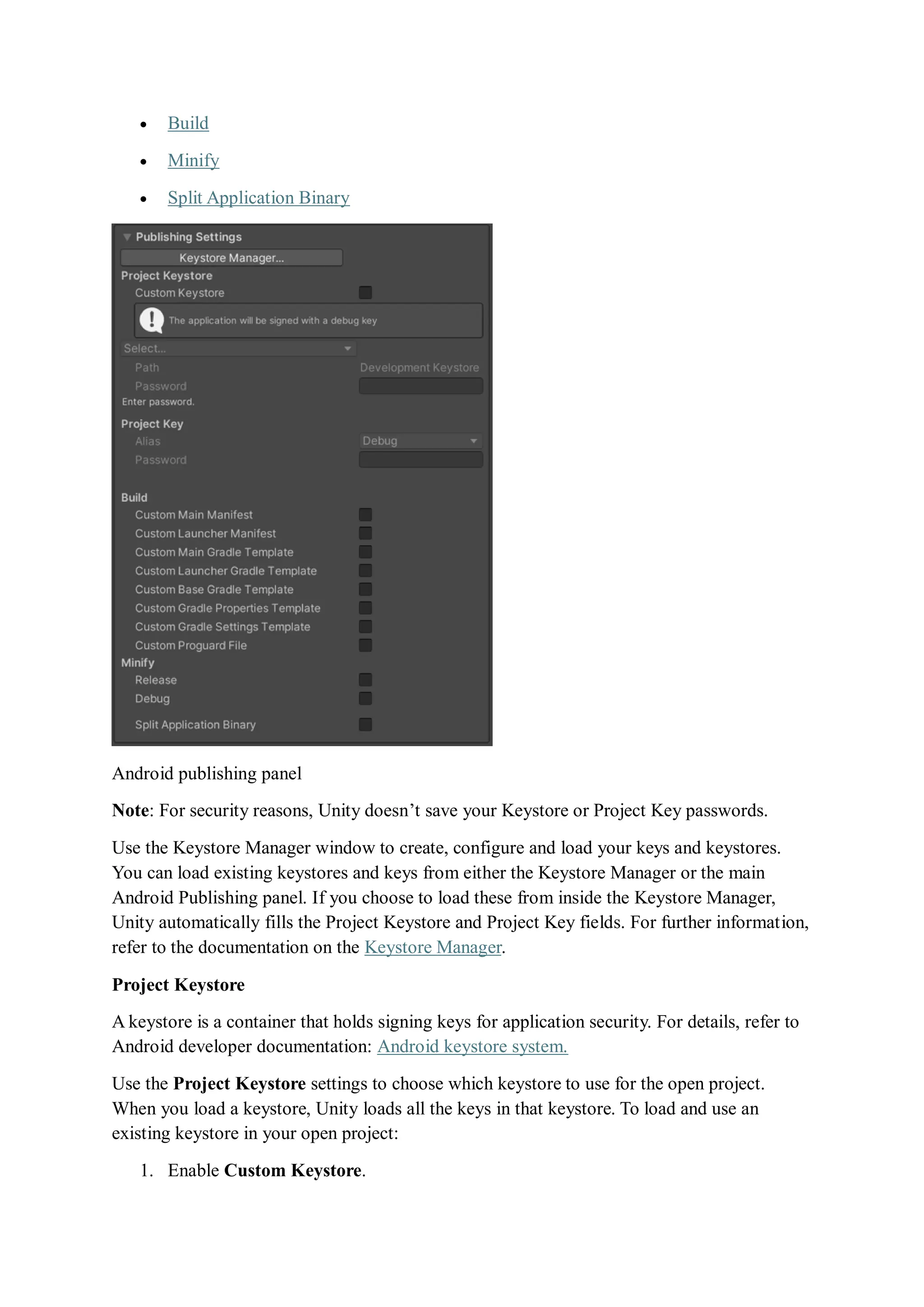  Build
 Minify
 Split Application Binary
Android publishing panel
Note: For security reasons, Unity doesn’t save your Keystore or Project Key passwords.
Use the Keystore Manager window to create, configure and load your keys and keystores.
You can load existing keystores and keys from either the Keystore Manager or the main
Android Publishing panel. If you choose to load these from inside the Keystore Manager,
Unity automatically fills the Project Keystore and Project Key fields. For further information,
refer to the documentation on the Keystore Manager.
Project Keystore
A keystore is a container that holds signing keys for application security. For details, refer to
Android developer documentation: Android keystore system.
Use the Project Keystore settings to choose which keystore to use for the open project.
When you load a keystore, Unity loads all the keys in that keystore. To load and use an
existing keystore in your open project:
1. Enable Custom Keystore.
 