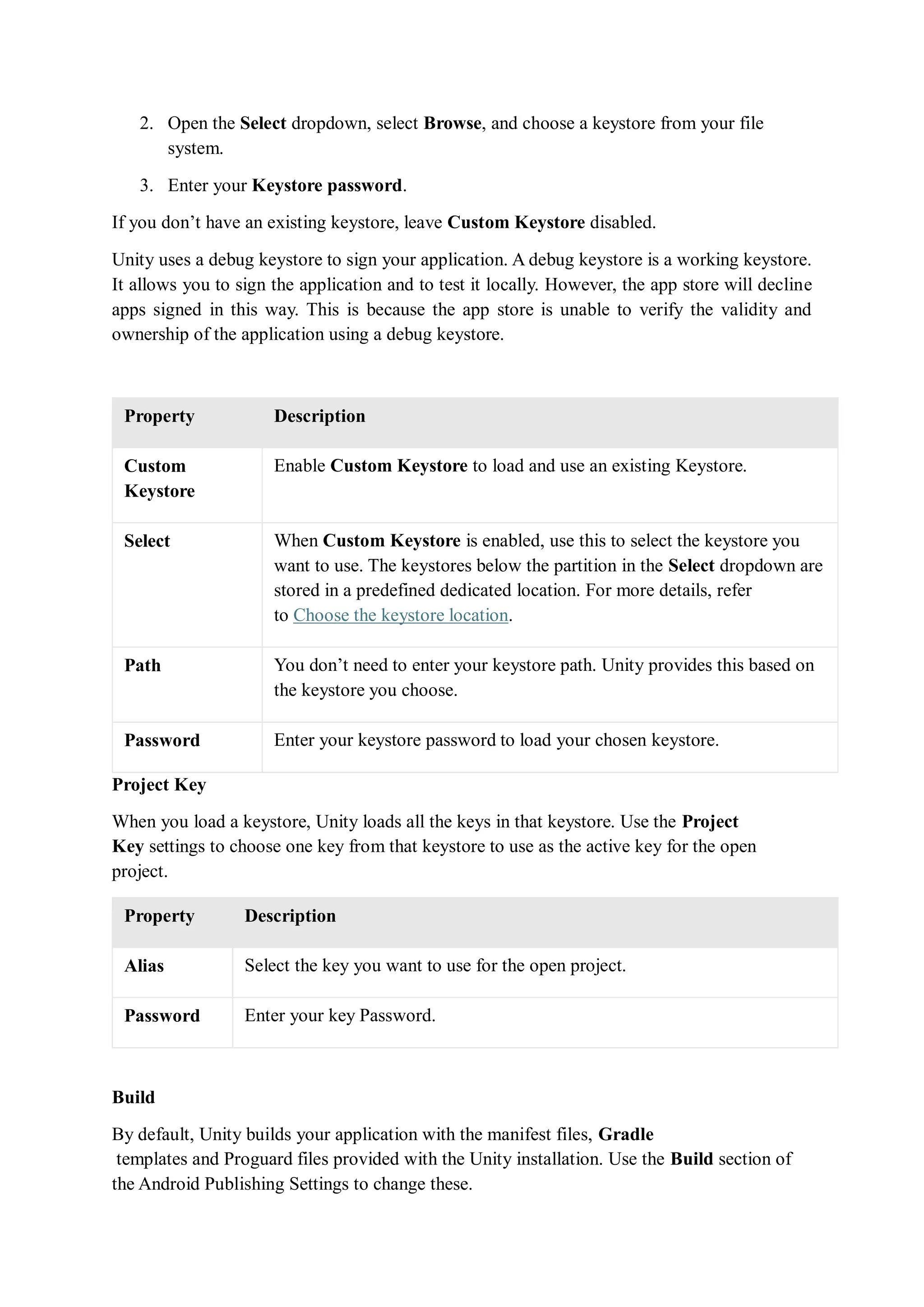 2. Open the Select dropdown, select Browse, and choose a keystore from your file
system.
3. Enter your Keystore password.
If you don’t have an existing keystore, leave Custom Keystore disabled.
Unity uses a debug keystore to sign your application. A debug keystore is a working keystore.
It allows you to sign the application and to test it locally. However, the app store will decline
apps signed in this way. This is because the app store is unable to verify the validity and
ownership of the application using a debug keystore.
Property Description
Custom
Keystore
Enable Custom Keystore to load and use an existing Keystore.
Select When Custom Keystore is enabled, use this to select the keystore you
want to use. The keystores below the partition in the Select dropdown are
stored in a predefined dedicated location. For more details, refer
to Choose the keystore location.
Path You don’t need to enter your keystore path. Unity provides this based on
the keystore you choose.
Password Enter your keystore password to load your chosen keystore.
Project Key
When you load a keystore, Unity loads all the keys in that keystore. Use the Project
Key settings to choose one key from that keystore to use as the active key for the open
project.
Property Description
Alias Select the key you want to use for the open project.
Password Enter your key Password.
Build
By default, Unity builds your application with the manifest files, Gradle
templates and Proguard files provided with the Unity installation. Use the Build section of
the Android Publishing Settings to change these.
 