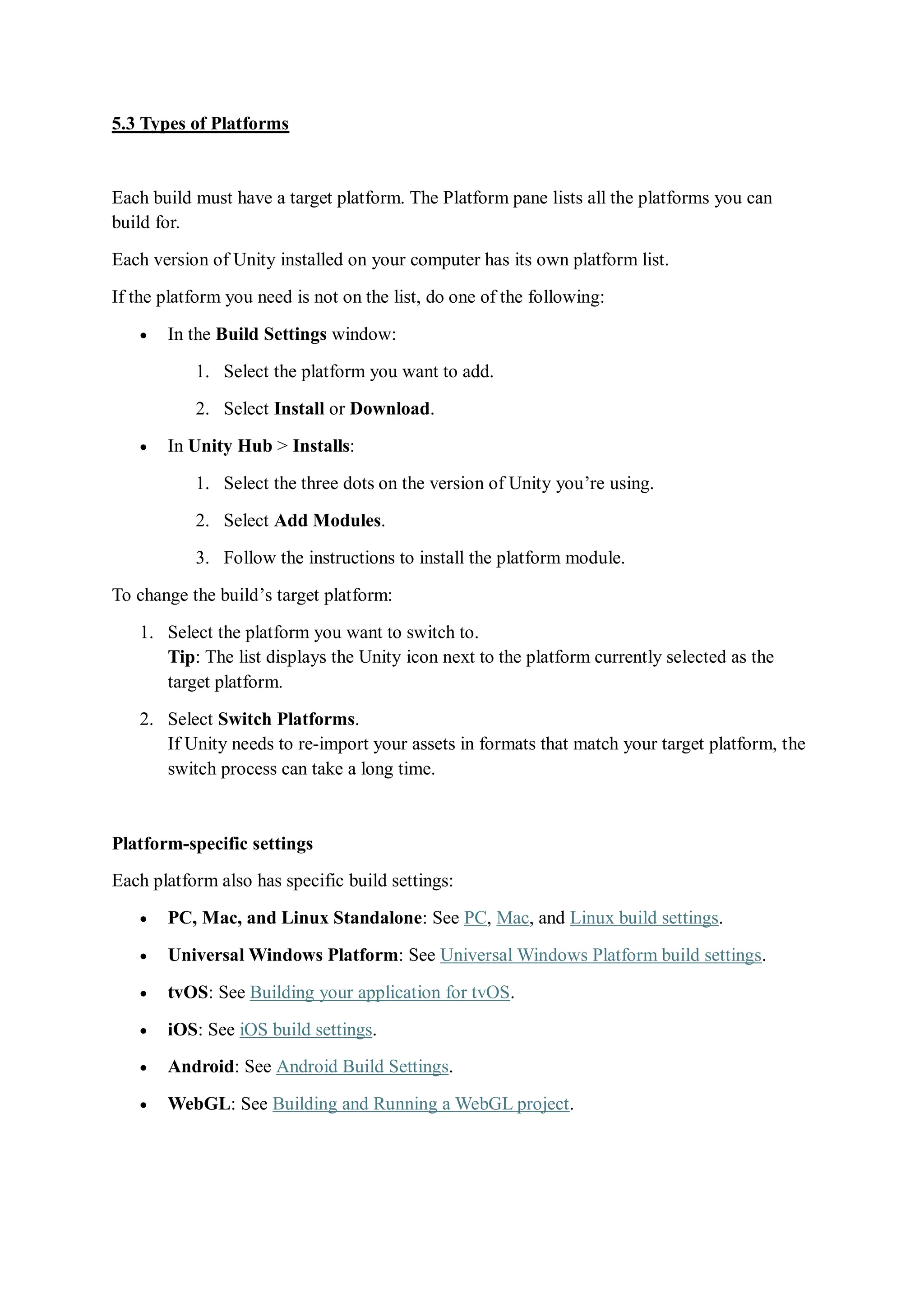 5.3 Types of Platforms
Each build must have a target platform. The Platform pane lists all the platforms you can
build for.
Each version of Unity installed on your computer has its own platform list.
If the platform you need is not on the list, do one of the following:
 In the Build Settings window:
1. Select the platform you want to add.
2. Select Install or Download.
 In Unity Hub > Installs:
1. Select the three dots on the version of Unity you’re using.
2. Select Add Modules.
3. Follow the instructions to install the platform module.
To change the build’s target platform:
1. Select the platform you want to switch to.
Tip: The list displays the Unity icon next to the platform currently selected as the
target platform.
2. Select Switch Platforms.
If Unity needs to re-import your assets in formats that match your target platform, the
switch process can take a long time.
Platform-specific settings
Each platform also has specific build settings:
 PC, Mac, and Linux Standalone: See PC, Mac, and Linux build settings.
 Universal Windows Platform: See Universal Windows Platform build settings.
 tvOS: See Building your application for tvOS.
 iOS: See iOS build settings.
 Android: See Android Build Settings.
 WebGL: See Building and Running a WebGL project.
 