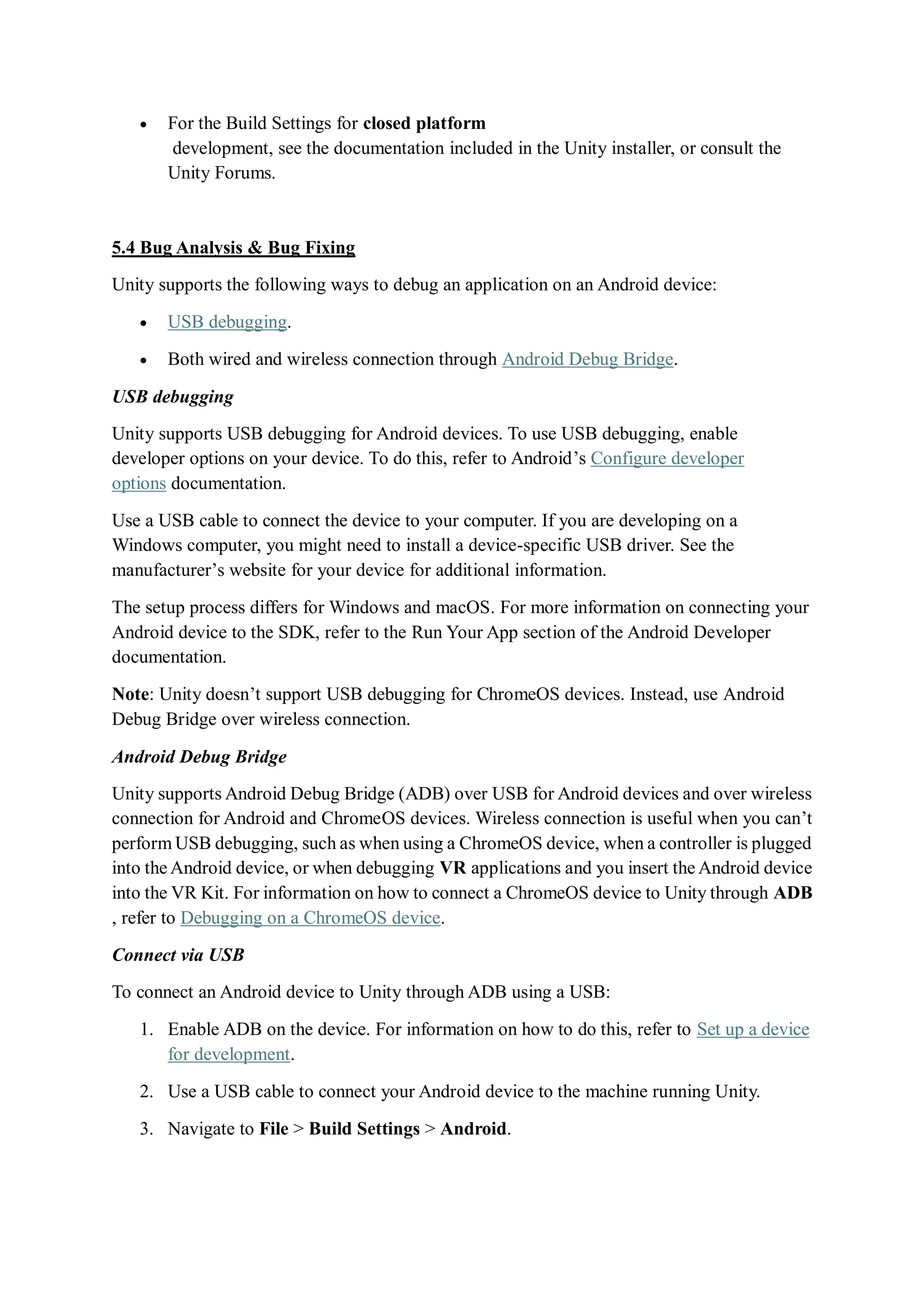  For the Build Settings for closed platform
development, see the documentation included in the Unity installer, or consult the
Unity Forums.
5.4 Bug Analysis & Bug Fixing
Unity supports the following ways to debug an application on an Android device:
 USB debugging.
 Both wired and wireless connection through Android Debug Bridge.
USB debugging
Unity supports USB debugging for Android devices. To use USB debugging, enable
developer options on your device. To do this, refer to Android’s Configure developer
options documentation.
Use a USB cable to connect the device to your computer. If you are developing on a
Windows computer, you might need to install a device-specific USB driver. See the
manufacturer’s website for your device for additional information.
The setup process differs for Windows and macOS. For more information on connecting your
Android device to the SDK, refer to the Run Your App section of the Android Developer
documentation.
Note: Unity doesn’t support USB debugging for ChromeOS devices. Instead, use Android
Debug Bridge over wireless connection.
Android Debug Bridge
Unity supports Android Debug Bridge (ADB) over USB for Android devices and over wireless
connection for Android and ChromeOS devices. Wireless connection is useful when you can’t
perform USB debugging, such as when using a ChromeOS device, when a controller is plugged
into the Android device, or when debugging VR applications and you insert the Android device
into the VR Kit. For information on how to connect a ChromeOS device to Unity through ADB
, refer to Debugging on a ChromeOS device.
Connect via USB
To connect an Android device to Unity through ADB using a USB:
1. Enable ADB on the device. For information on how to do this, refer to Set up a device
for development.
2. Use a USB cable to connect your Android device to the machine running Unity.
3. Navigate to File > Build Settings > Android.
 