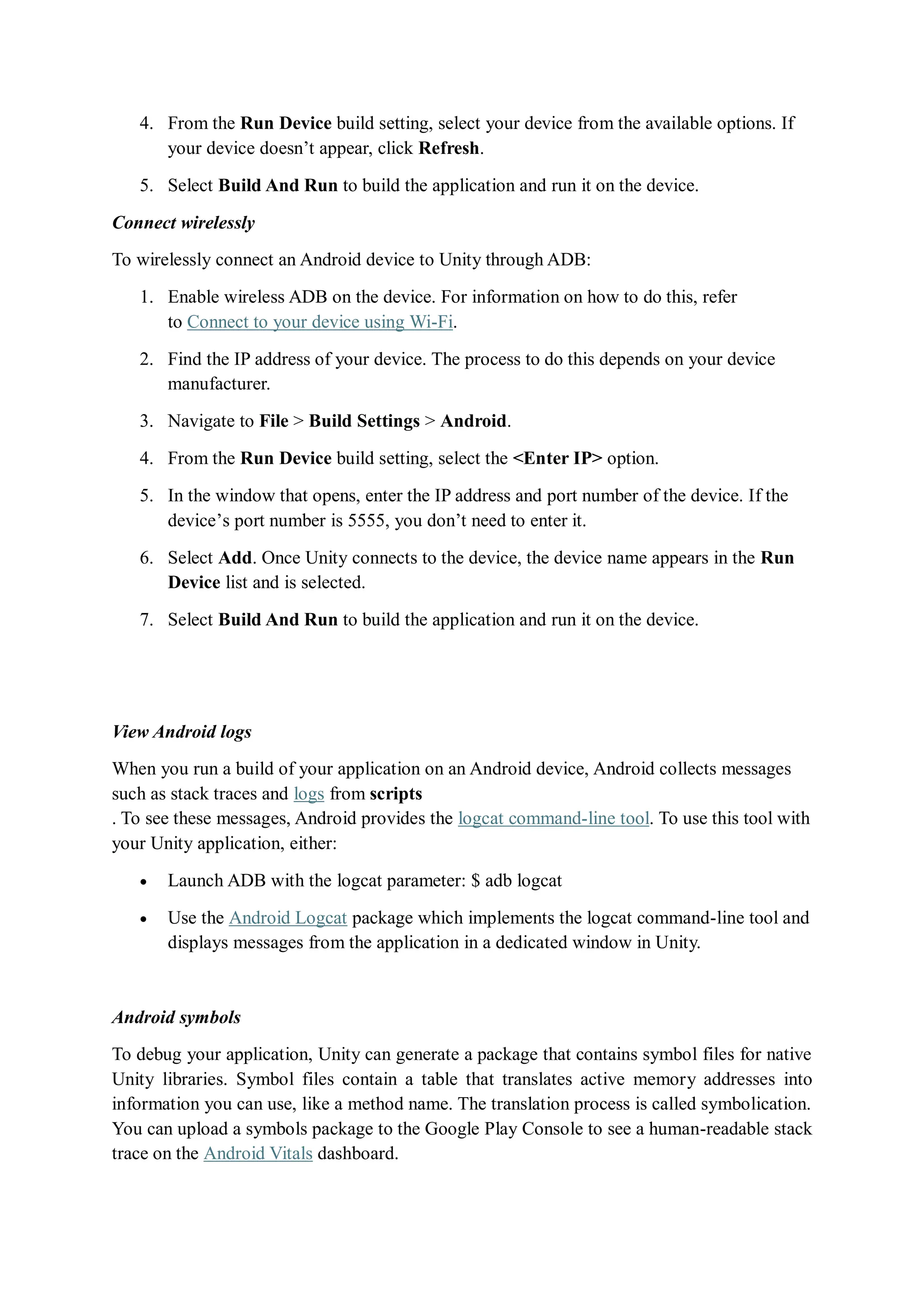 4. From the Run Device build setting, select your device from the available options. If
your device doesn’t appear, click Refresh.
5. Select Build And Run to build the application and run it on the device.
Connect wirelessly
To wirelessly connect an Android device to Unity through ADB:
1. Enable wireless ADB on the device. For information on how to do this, refer
to Connect to your device using Wi-Fi.
2. Find the IP address of your device. The process to do this depends on your device
manufacturer.
3. Navigate to File > Build Settings > Android.
4. From the Run Device build setting, select the <Enter IP> option.
5. In the window that opens, enter the IP address and port number of the device. If the
device’s port number is 5555, you don’t need to enter it.
6. Select Add. Once Unity connects to the device, the device name appears in the Run
Device list and is selected.
7. Select Build And Run to build the application and run it on the device.
View Android logs
When you run a build of your application on an Android device, Android collects messages
such as stack traces and logs from scripts
. To see these messages, Android provides the logcat command-line tool. To use this tool with
your Unity application, either:
 Launch ADB with the logcat parameter: $ adb logcat
 Use the Android Logcat package which implements the logcat command-line tool and
displays messages from the application in a dedicated window in Unity.
Android symbols
To debug your application, Unity can generate a package that contains symbol files for native
Unity libraries. Symbol files contain a table that translates active memory addresses into
information you can use, like a method name. The translation process is called symbolication.
You can upload a symbols package to the Google Play Console to see a human-readable stack
trace on the Android Vitals dashboard.
 