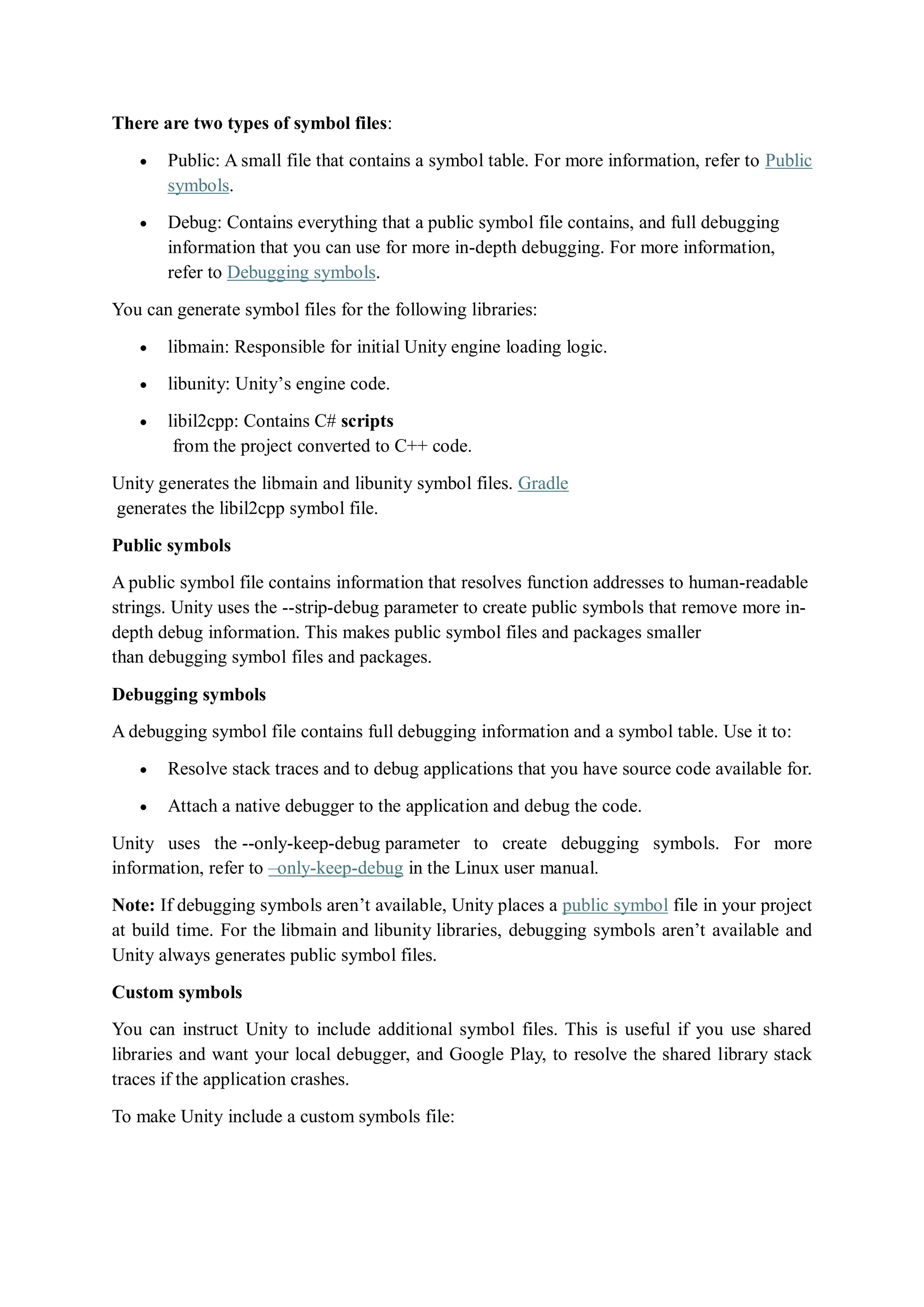 There are two types of symbol files:
 Public: A small file that contains a symbol table. For more information, refer to Public
symbols.
 Debug: Contains everything that a public symbol file contains, and full debugging
information that you can use for more in-depth debugging. For more information,
refer to Debugging symbols.
You can generate symbol files for the following libraries:
 libmain: Responsible for initial Unity engine loading logic.
 libunity: Unity’s engine code.
 libil2cpp: Contains C# scripts
from the project converted to C++ code.
Unity generates the libmain and libunity symbol files. Gradle
generates the libil2cpp symbol file.
Public symbols
A public symbol file contains information that resolves function addresses to human-readable
strings. Unity uses the --strip-debug parameter to create public symbols that remove more in-
depth debug information. This makes public symbol files and packages smaller
than debugging symbol files and packages.
Debugging symbols
A debugging symbol file contains full debugging information and a symbol table. Use it to:
 Resolve stack traces and to debug applications that you have source code available for.
 Attach a native debugger to the application and debug the code.
Unity uses the --only-keep-debug parameter to create debugging symbols. For more
information, refer to –only-keep-debug in the Linux user manual.
Note: If debugging symbols aren’t available, Unity places a public symbol file in your project
at build time. For the libmain and libunity libraries, debugging symbols aren’t available and
Unity always generates public symbol files.
Custom symbols
You can instruct Unity to include additional symbol files. This is useful if you use shared
libraries and want your local debugger, and Google Play, to resolve the shared library stack
traces if the application crashes.
To make Unity include a custom symbols file:
 