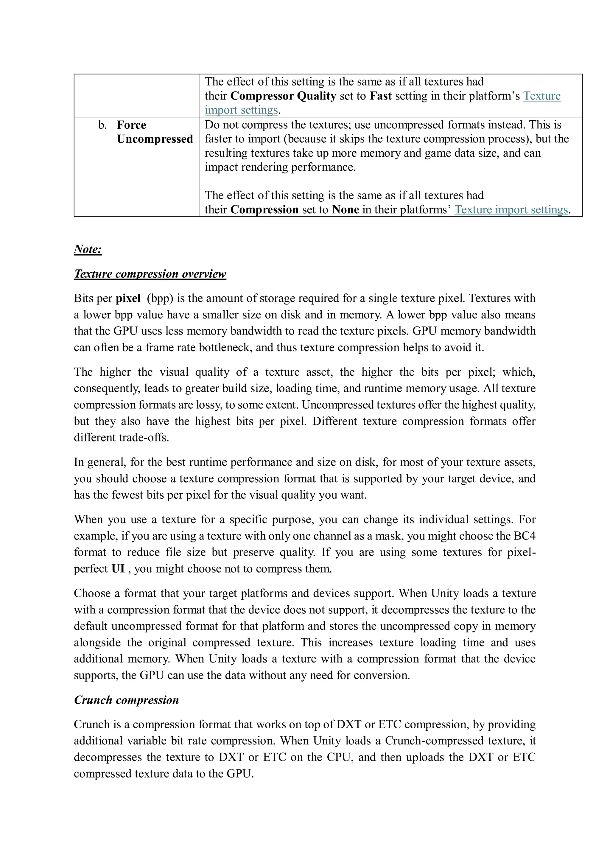 The effect of this setting is the same as if all textures had
their Compressor Quality set to Fast setting in their platform’s Texture
import settings.
b. Force
Uncompressed
Do not compress the textures; use uncompressed formats instead. This is
faster to import (because it skips the texture compression process), but the
resulting textures take up more memory and game data size, and can
impact rendering performance.
The effect of this setting is the same as if all textures had
their Compression set to None in their platforms’ Texture import settings.
Note:
Texture compression overview
Bits per pixel (bpp) is the amount of storage required for a single texture pixel. Textures with
a lower bpp value have a smaller size on disk and in memory. A lower bpp value also means
that the GPU uses less memory bandwidth to read the texture pixels. GPU memory bandwidth
can often be a frame rate bottleneck, and thus texture compression helps to avoid it.
The higher the visual quality of a texture asset, the higher the bits per pixel; which,
consequently, leads to greater build size, loading time, and runtime memory usage. All texture
compression formats are lossy, to some extent. Uncompressed textures offer the highest quality,
but they also have the highest bits per pixel. Different texture compression formats offer
different trade-offs.
In general, for the best runtime performance and size on disk, for most of your texture assets,
you should choose a texture compression format that is supported by your target device, and
has the fewest bits per pixel for the visual quality you want.
When you use a texture for a specific purpose, you can change its individual settings. For
example, if you are using a texture with only one channel as a mask, you might choose the BC4
format to reduce file size but preserve quality. If you are using some textures for pixel-
perfect UI , you might choose not to compress them.
Choose a format that your target platforms and devices support. When Unity loads a texture
with a compression format that the device does not support, it decompresses the texture to the
default uncompressed format for that platform and stores the uncompressed copy in memory
alongside the original compressed texture. This increases texture loading time and uses
additional memory. When Unity loads a texture with a compression format that the device
supports, the GPU can use the data without any need for conversion.
Crunch compression
Crunch is a compression format that works on top of DXT or ETC compression, by providing
additional variable bit rate compression. When Unity loads a Crunch-compressed texture, it
decompresses the texture to DXT or ETC on the CPU, and then uploads the DXT or ETC
compressed texture data to the GPU.
 