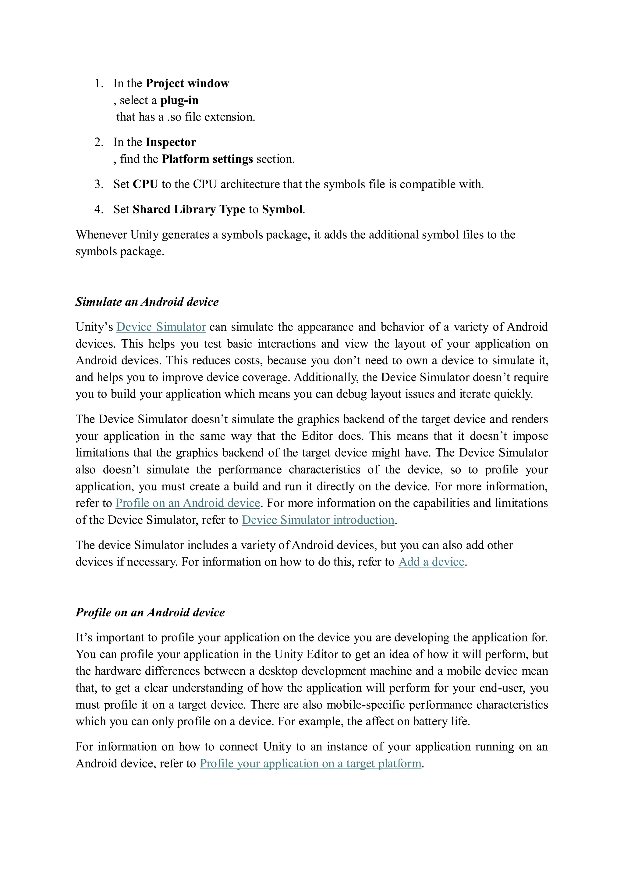 1. In the Project window
, select a plug-in
that has a .so file extension.
2. In the Inspector
, find the Platform settings section.
3. Set CPU to the CPU architecture that the symbols file is compatible with.
4. Set Shared Library Type to Symbol.
Whenever Unity generates a symbols package, it adds the additional symbol files to the
symbols package.
Simulate an Android device
Unity’s Device Simulator can simulate the appearance and behavior of a variety of Android
devices. This helps you test basic interactions and view the layout of your application on
Android devices. This reduces costs, because you don’t need to own a device to simulate it,
and helps you to improve device coverage. Additionally, the Device Simulator doesn’t require
you to build your application which means you can debug layout issues and iterate quickly.
The Device Simulator doesn’t simulate the graphics backend of the target device and renders
your application in the same way that the Editor does. This means that it doesn’t impose
limitations that the graphics backend of the target device might have. The Device Simulator
also doesn’t simulate the performance characteristics of the device, so to profile your
application, you must create a build and run it directly on the device. For more information,
refer to Profile on an Android device. For more information on the capabilities and limitations
of the Device Simulator, refer to Device Simulator introduction.
The device Simulator includes a variety of Android devices, but you can also add other
devices if necessary. For information on how to do this, refer to Add a device.
Profile on an Android device
It’s important to profile your application on the device you are developing the application for.
You can profile your application in the Unity Editor to get an idea of how it will perform, but
the hardware differences between a desktop development machine and a mobile device mean
that, to get a clear understanding of how the application will perform for your end-user, you
must profile it on a target device. There are also mobile-specific performance characteristics
which you can only profile on a device. For example, the affect on battery life.
For information on how to connect Unity to an instance of your application running on an
Android device, refer to Profile your application on a target platform.
 
