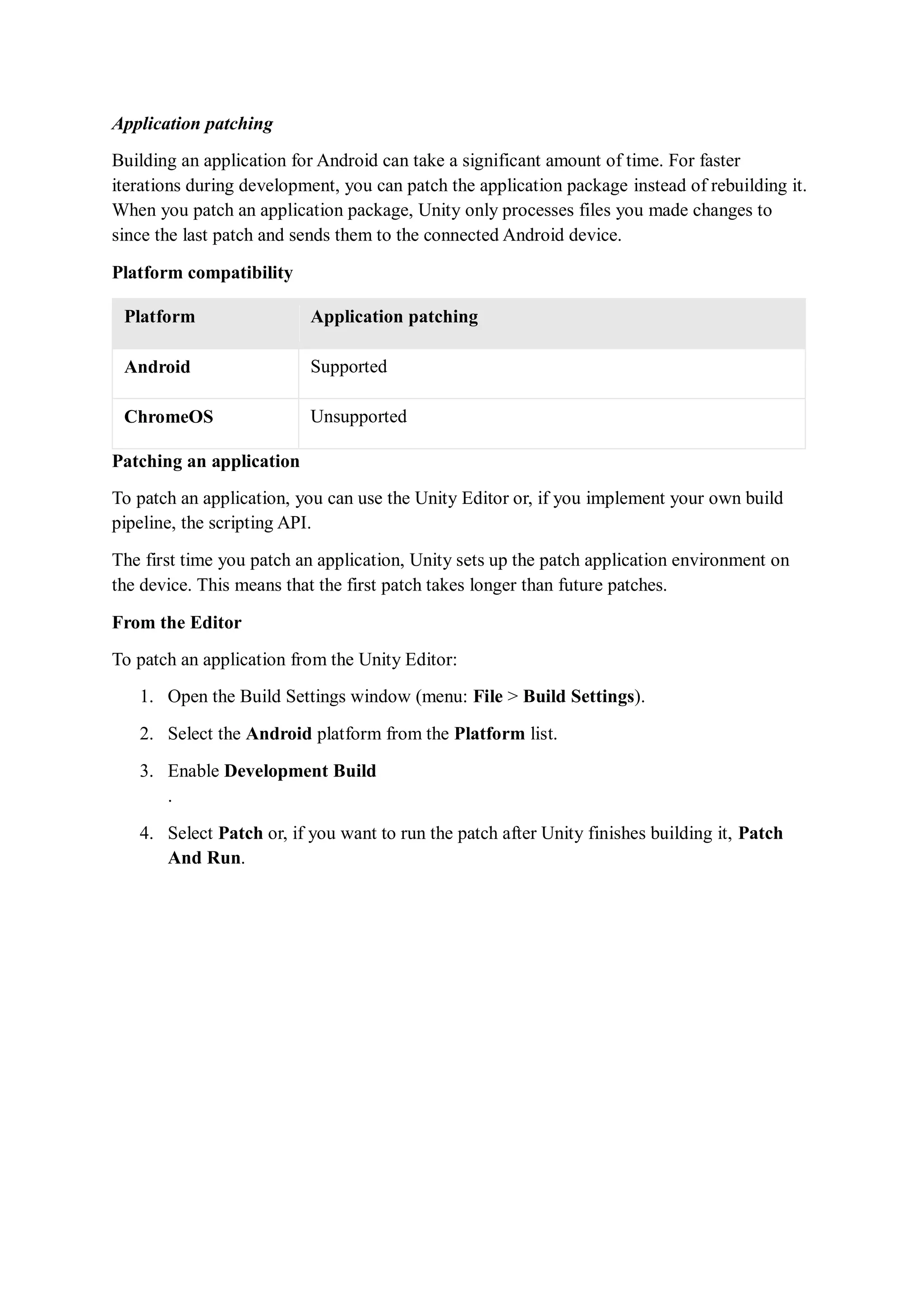 Application patching
Building an application for Android can take a significant amount of time. For faster
iterations during development, you can patch the application package instead of rebuilding it.
When you patch an application package, Unity only processes files you made changes to
since the last patch and sends them to the connected Android device.
Platform compatibility
Platform Application patching
Android Supported
ChromeOS Unsupported
Patching an application
To patch an application, you can use the Unity Editor or, if you implement your own build
pipeline, the scripting API.
The first time you patch an application, Unity sets up the patch application environment on
the device. This means that the first patch takes longer than future patches.
From the Editor
To patch an application from the Unity Editor:
1. Open the Build Settings window (menu: File > Build Settings).
2. Select the Android platform from the Platform list.
3. Enable Development Build
.
4. Select Patch or, if you want to run the patch after Unity finishes building it, Patch
And Run.
 