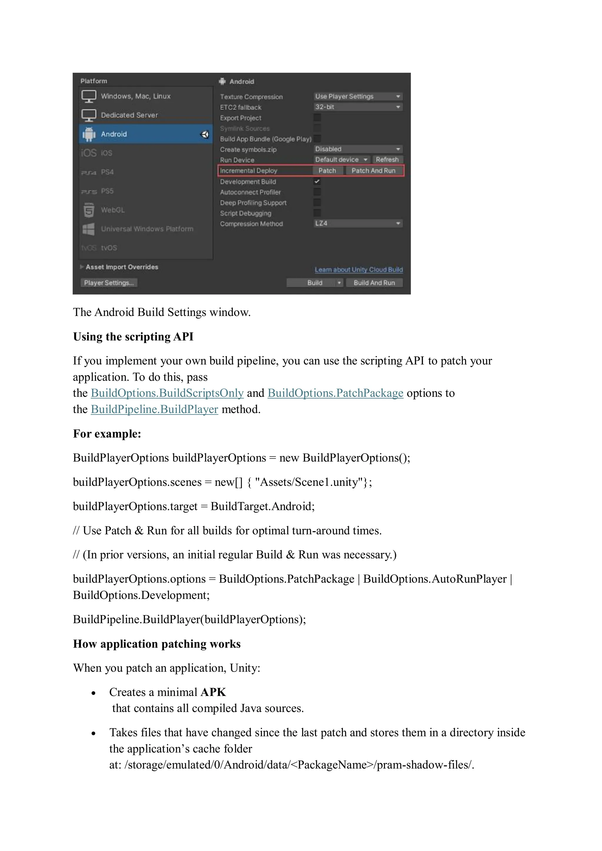 The Android Build Settings window.
Using the scripting API
If you implement your own build pipeline, you can use the scripting API to patch your
application. To do this, pass
the BuildOptions.BuildScriptsOnly and BuildOptions.PatchPackage options to
the BuildPipeline.BuildPlayer method.
For example:
BuildPlayerOptions buildPlayerOptions = new BuildPlayerOptions();
buildPlayerOptions.scenes = new[] { "Assets/Scene1.unity"};
buildPlayerOptions.target = BuildTarget.Android;
// Use Patch & Run for all builds for optimal turn-around times.
// (In prior versions, an initial regular Build & Run was necessary.)
buildPlayerOptions.options = BuildOptions.PatchPackage | BuildOptions.AutoRunPlayer |
BuildOptions.Development;
BuildPipeline.BuildPlayer(buildPlayerOptions);
How application patching works
When you patch an application, Unity:
 Creates a minimal APK
that contains all compiled Java sources.
 Takes files that have changed since the last patch and stores them in a directory inside
the application’s cache folder
at: /storage/emulated/0/Android/data/<PackageName>/pram-shadow-files/.
 