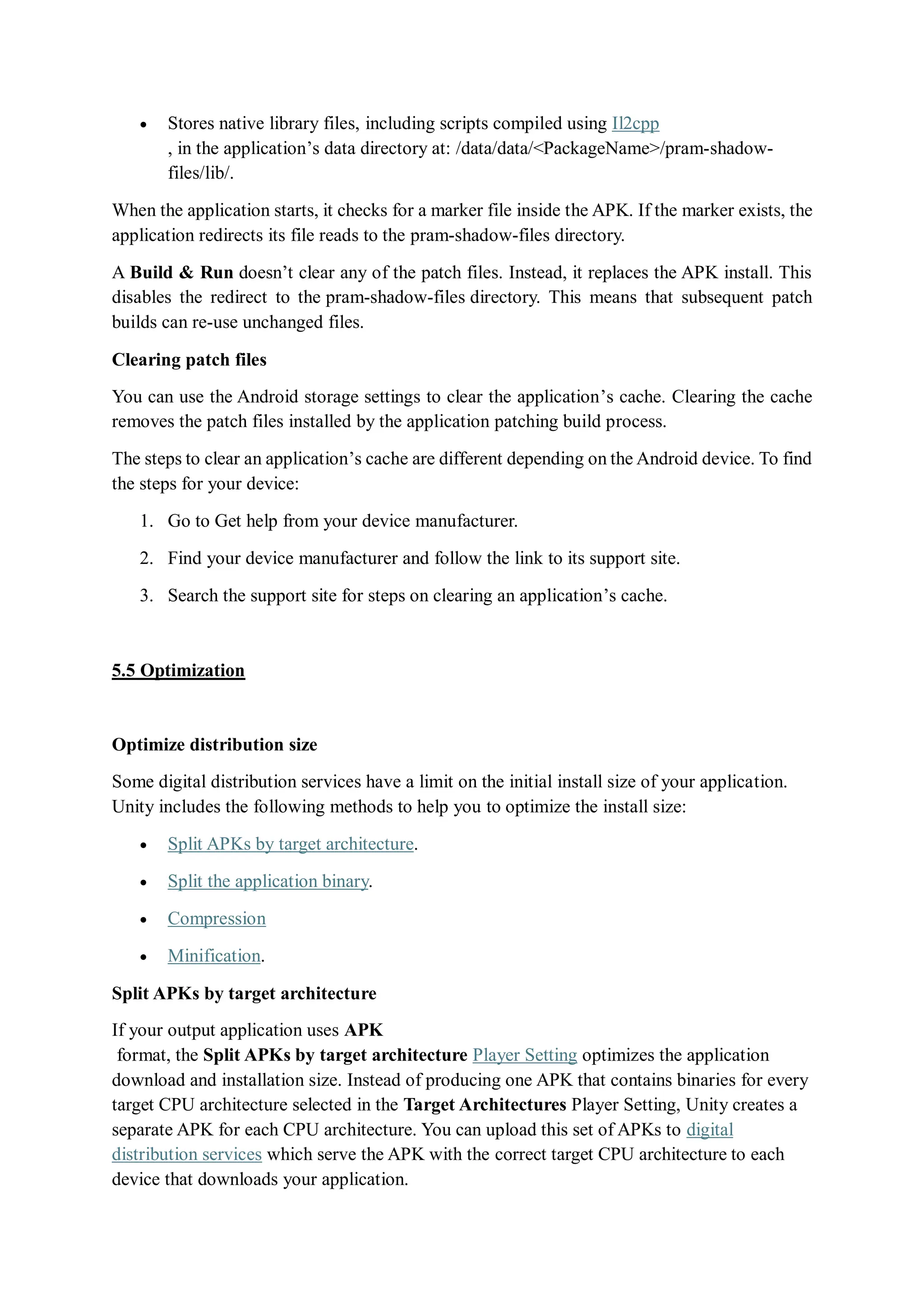  Stores native library files, including scripts compiled using Il2cpp
, in the application’s data directory at: /data/data/<PackageName>/pram-shadow-
files/lib/.
When the application starts, it checks for a marker file inside the APK. If the marker exists, the
application redirects its file reads to the pram-shadow-files directory.
A Build & Run doesn’t clear any of the patch files. Instead, it replaces the APK install. This
disables the redirect to the pram-shadow-files directory. This means that subsequent patch
builds can re-use unchanged files.
Clearing patch files
You can use the Android storage settings to clear the application’s cache. Clearing the cache
removes the patch files installed by the application patching build process.
The steps to clear an application’s cache are different depending on the Android device. To find
the steps for your device:
1. Go to Get help from your device manufacturer.
2. Find your device manufacturer and follow the link to its support site.
3. Search the support site for steps on clearing an application’s cache.
5.5 Optimization
Optimize distribution size
Some digital distribution services have a limit on the initial install size of your application.
Unity includes the following methods to help you to optimize the install size:
 Split APKs by target architecture.
 Split the application binary.
 Compression
 Minification.
Split APKs by target architecture
If your output application uses APK
format, the Split APKs by target architecture Player Setting optimizes the application
download and installation size. Instead of producing one APK that contains binaries for every
target CPU architecture selected in the Target Architectures Player Setting, Unity creates a
separate APK for each CPU architecture. You can upload this set of APKs to digital
distribution services which serve the APK with the correct target CPU architecture to each
device that downloads your application.
 