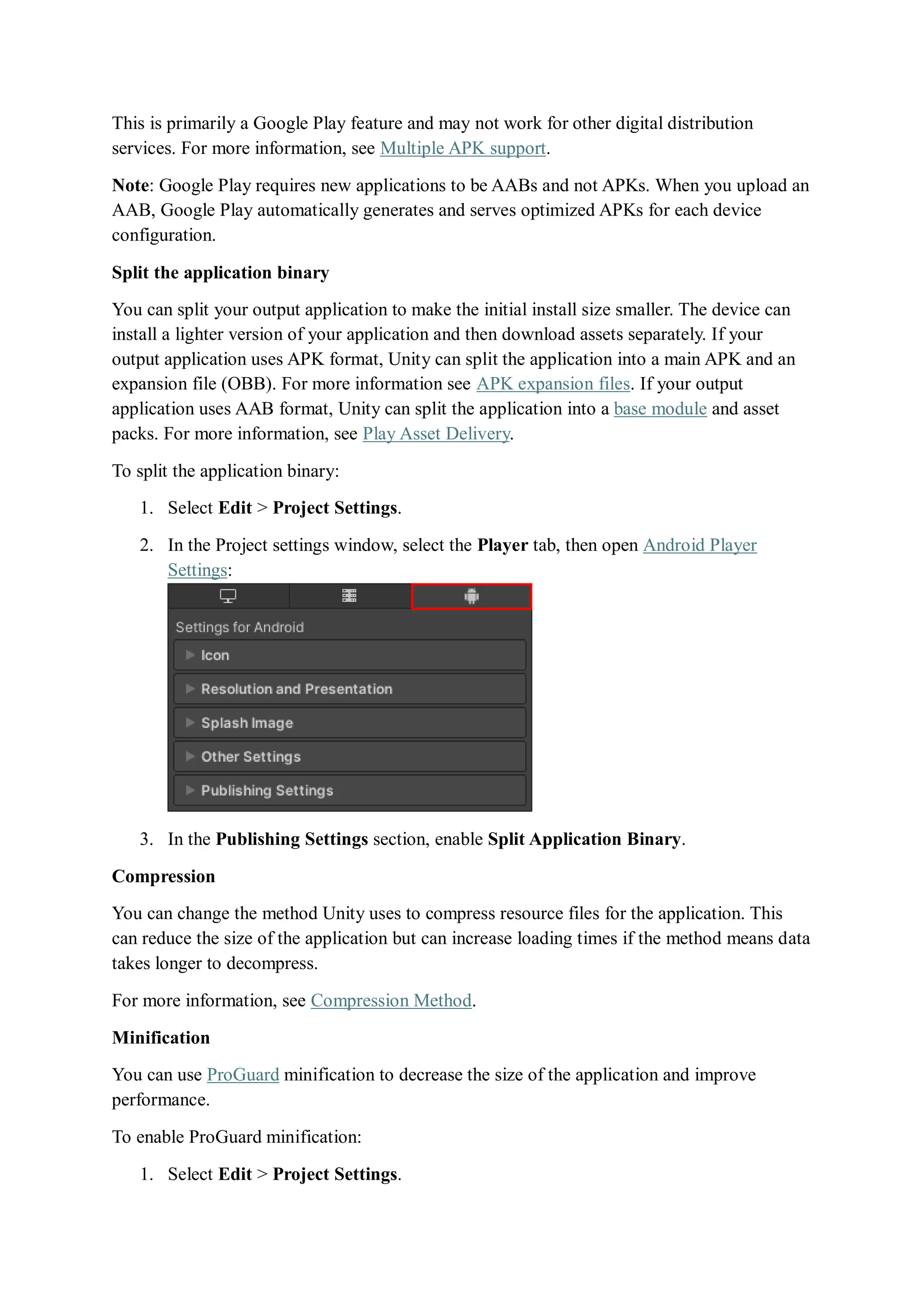 This is primarily a Google Play feature and may not work for other digital distribution
services. For more information, see Multiple APK support.
Note: Google Play requires new applications to be AABs and not APKs. When you upload an
AAB, Google Play automatically generates and serves optimized APKs for each device
configuration.
Split the application binary
You can split your output application to make the initial install size smaller. The device can
install a lighter version of your application and then download assets separately. If your
output application uses APK format, Unity can split the application into a main APK and an
expansion file (OBB). For more information see APK expansion files. If your output
application uses AAB format, Unity can split the application into a base module and asset
packs. For more information, see Play Asset Delivery.
To split the application binary:
1. Select Edit > Project Settings.
2. In the Project settings window, select the Player tab, then open Android Player
Settings:
3. In the Publishing Settings section, enable Split Application Binary.
Compression
You can change the method Unity uses to compress resource files for the application. This
can reduce the size of the application but can increase loading times if the method means data
takes longer to decompress.
For more information, see Compression Method.
Minification
You can use ProGuard minification to decrease the size of the application and improve
performance.
To enable ProGuard minification:
1. Select Edit > Project Settings.
 