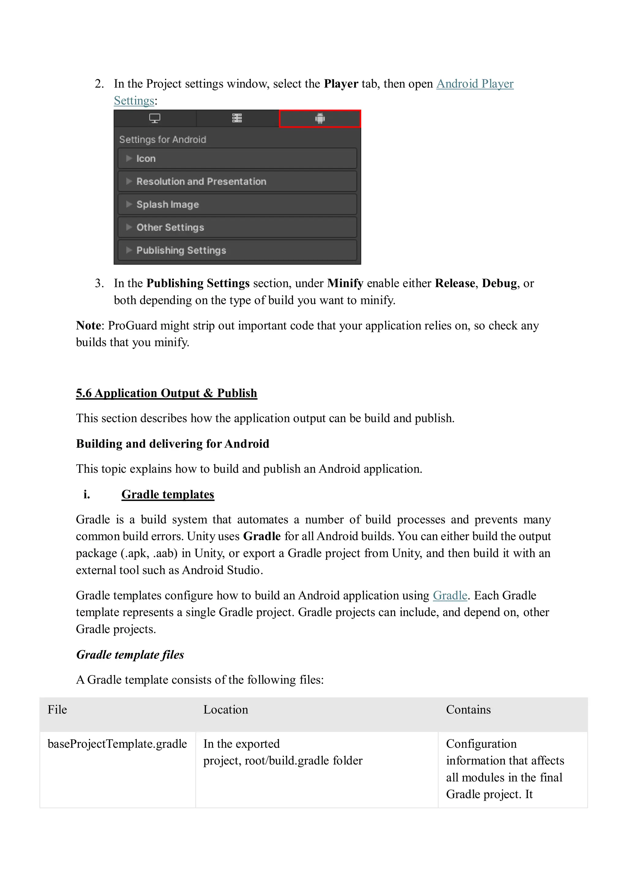 2. In the Project settings window, select the Player tab, then open Android Player
Settings:
3. In the Publishing Settings section, under Minify enable either Release, Debug, or
both depending on the type of build you want to minify.
Note: ProGuard might strip out important code that your application relies on, so check any
builds that you minify.
5.6 Application Output & Publish
This section describes how the application output can be build and publish.
Building and delivering for Android
This topic explains how to build and publish an Android application.
i. Gradle templates
Gradle is a build system that automates a number of build processes and prevents many
common build errors. Unity uses Gradle for all Android builds. You can either build the output
package (.apk, .aab) in Unity, or export a Gradle project from Unity, and then build it with an
external tool such as Android Studio.
Gradle templates configure how to build an Android application using Gradle. Each Gradle
template represents a single Gradle project. Gradle projects can include, and depend on, other
Gradle projects.
Gradle template files
A Gradle template consists of the following files:
File Location Contains
baseProjectTemplate.gradle In the exported
project, root/build.gradle folder
Configuration
information that affects
all modules in the final
Gradle project. It
 