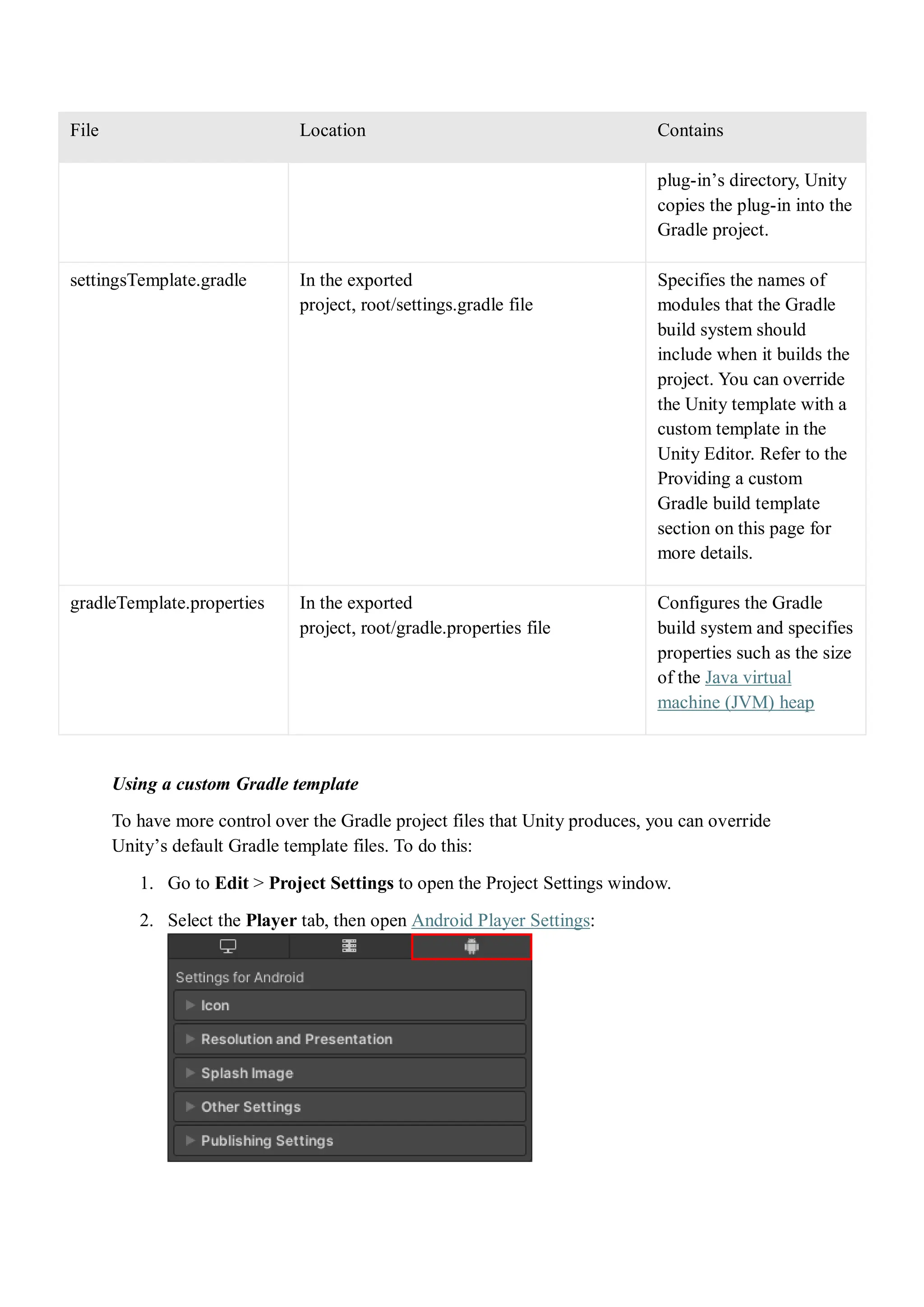 File Location Contains
plug-in’s directory, Unity
copies the plug-in into the
Gradle project.
settingsTemplate.gradle In the exported
project, root/settings.gradle file
Specifies the names of
modules that the Gradle
build system should
include when it builds the
project. You can override
the Unity template with a
custom template in the
Unity Editor. Refer to the
Providing a custom
Gradle build template
section on this page for
more details.
gradleTemplate.properties In the exported
project, root/gradle.properties file
Configures the Gradle
build system and specifies
properties such as the size
of the Java virtual
machine (JVM) heap
Using a custom Gradle template
To have more control over the Gradle project files that Unity produces, you can override
Unity’s default Gradle template files. To do this:
1. Go to Edit > Project Settings to open the Project Settings window.
2. Select the Player tab, then open Android Player Settings:
 