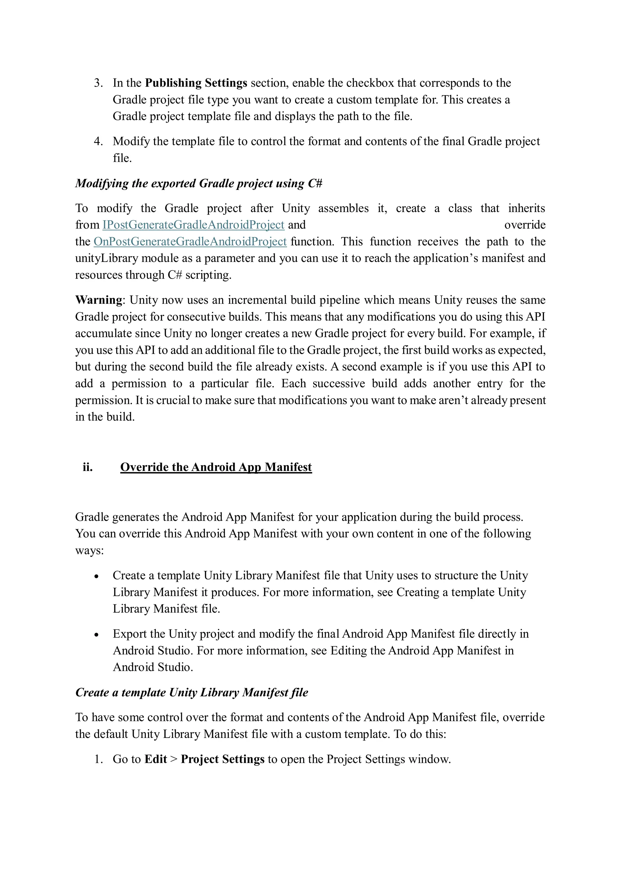 3. In the Publishing Settings section, enable the checkbox that corresponds to the
Gradle project file type you want to create a custom template for. This creates a
Gradle project template file and displays the path to the file.
4. Modify the template file to control the format and contents of the final Gradle project
file.
Modifying the exported Gradle project using C#
To modify the Gradle project after Unity assembles it, create a class that inherits
from IPostGenerateGradleAndroidProject and override
the OnPostGenerateGradleAndroidProject function. This function receives the path to the
unityLibrary module as a parameter and you can use it to reach the application’s manifest and
resources through C# scripting.
Warning: Unity now uses an incremental build pipeline which means Unity reuses the same
Gradle project for consecutive builds. This means that any modifications you do using this API
accumulate since Unity no longer creates a new Gradle project for every build. For example, if
you use this API to add an additional file to the Gradle project, the first build works as expected,
but during the second build the file already exists. A second example is if you use this API to
add a permission to a particular file. Each successive build adds another entry for the
permission. It is crucial to make sure that modifications you want to make aren’t already present
in the build.
ii. Override the Android App Manifest
Gradle generates the Android App Manifest for your application during the build process.
You can override this Android App Manifest with your own content in one of the following
ways:
 Create a template Unity Library Manifest file that Unity uses to structure the Unity
Library Manifest it produces. For more information, see Creating a template Unity
Library Manifest file.
 Export the Unity project and modify the final Android App Manifest file directly in
Android Studio. For more information, see Editing the Android App Manifest in
Android Studio.
Create a template Unity Library Manifest file
To have some control over the format and contents of the Android App Manifest file, override
the default Unity Library Manifest file with a custom template. To do this:
1. Go to Edit > Project Settings to open the Project Settings window.
 