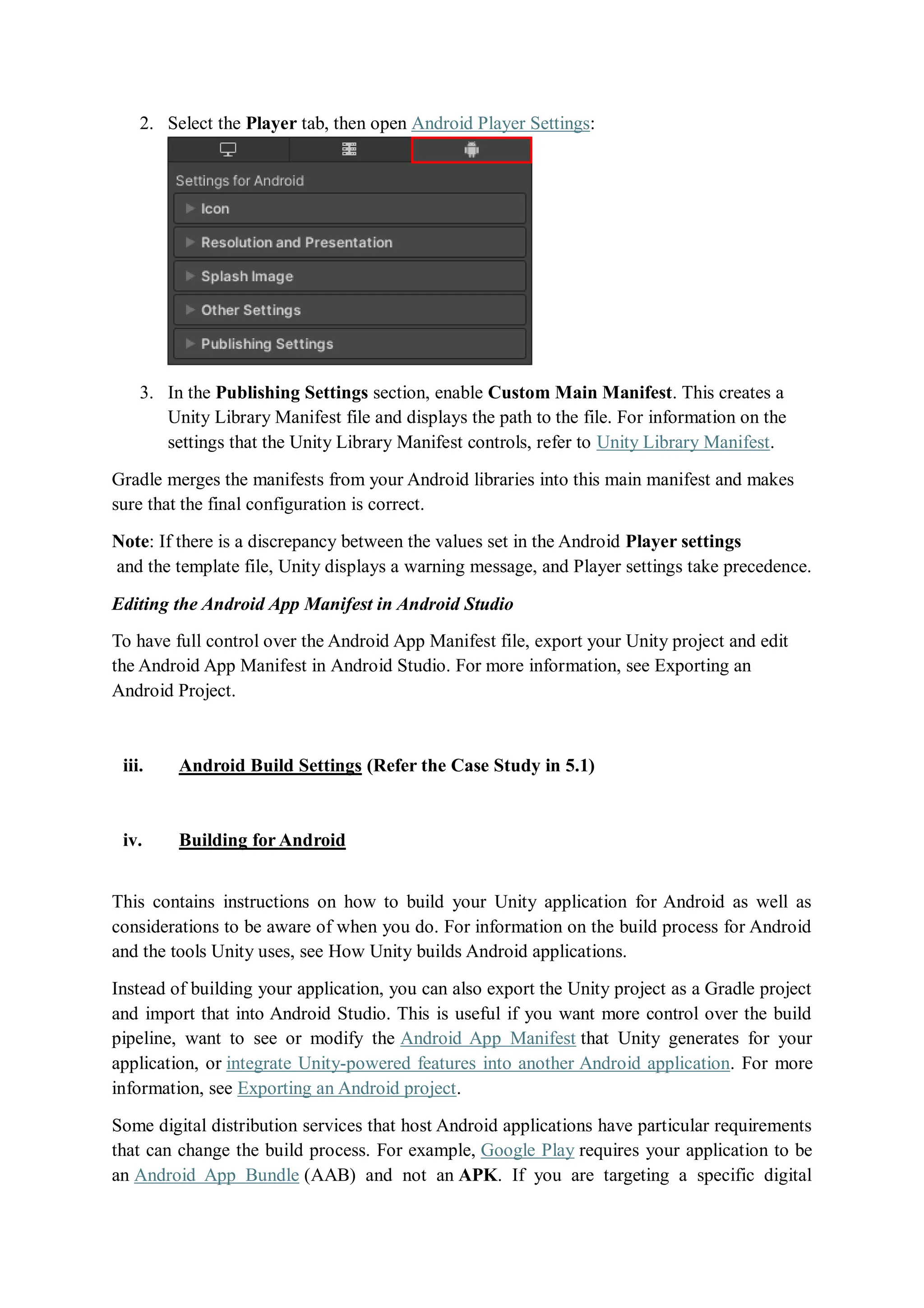 2. Select the Player tab, then open Android Player Settings:
3. In the Publishing Settings section, enable Custom Main Manifest. This creates a
Unity Library Manifest file and displays the path to the file. For information on the
settings that the Unity Library Manifest controls, refer to Unity Library Manifest.
Gradle merges the manifests from your Android libraries into this main manifest and makes
sure that the final configuration is correct.
Note: If there is a discrepancy between the values set in the Android Player settings
and the template file, Unity displays a warning message, and Player settings take precedence.
Editing the Android App Manifest in Android Studio
To have full control over the Android App Manifest file, export your Unity project and edit
the Android App Manifest in Android Studio. For more information, see Exporting an
Android Project.
iii. Android Build Settings (Refer the Case Study in 5.1)
iv. Building for Android
This contains instructions on how to build your Unity application for Android as well as
considerations to be aware of when you do. For information on the build process for Android
and the tools Unity uses, see How Unity builds Android applications.
Instead of building your application, you can also export the Unity project as a Gradle project
and import that into Android Studio. This is useful if you want more control over the build
pipeline, want to see or modify the Android App Manifest that Unity generates for your
application, or integrate Unity-powered features into another Android application. For more
information, see Exporting an Android project.
Some digital distribution services that host Android applications have particular requirements
that can change the build process. For example, Google Play requires your application to be
an Android App Bundle (AAB) and not an APK. If you are targeting a specific digital
 