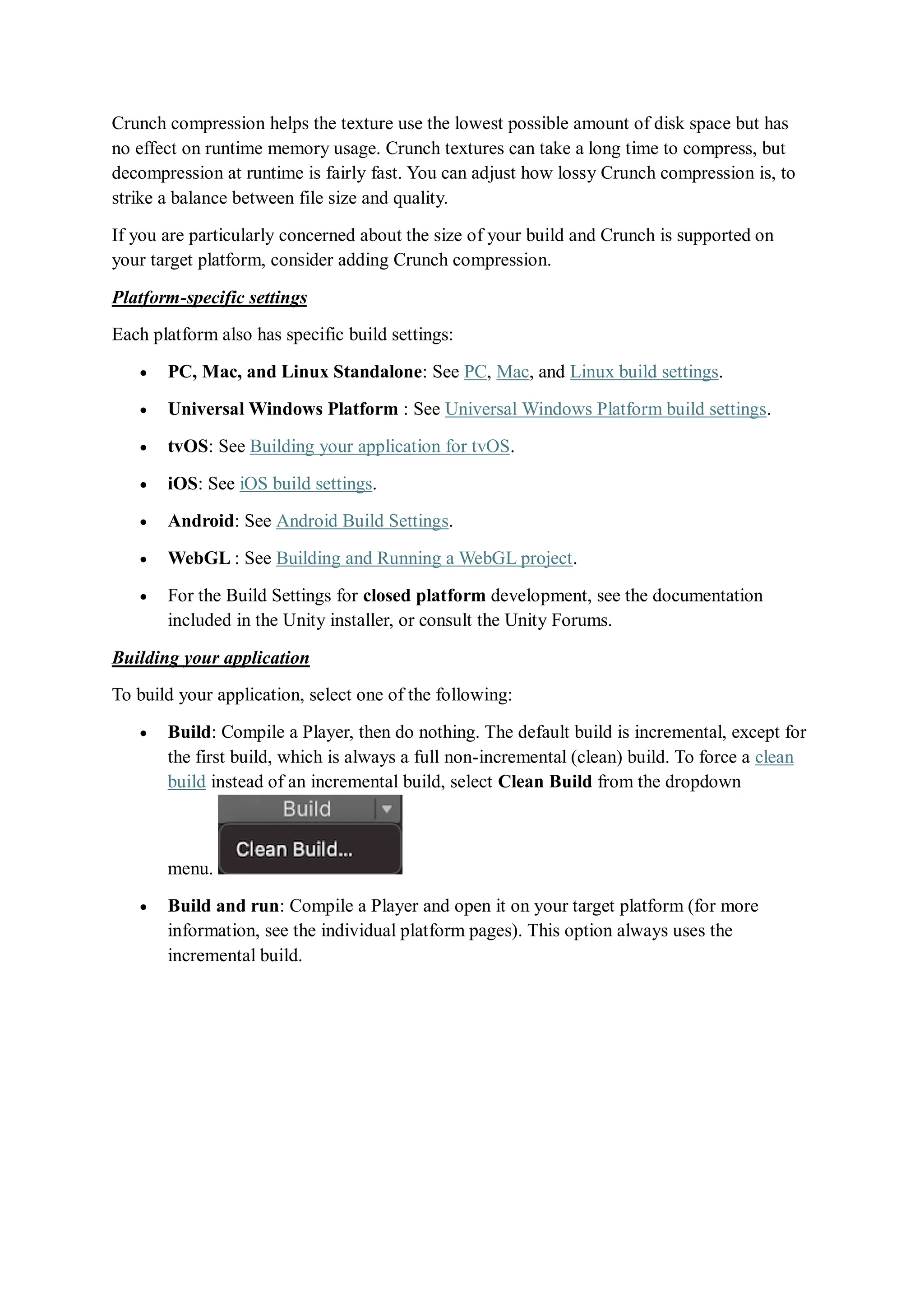 Crunch compression helps the texture use the lowest possible amount of disk space but has
no effect on runtime memory usage. Crunch textures can take a long time to compress, but
decompression at runtime is fairly fast. You can adjust how lossy Crunch compression is, to
strike a balance between file size and quality.
If you are particularly concerned about the size of your build and Crunch is supported on
your target platform, consider adding Crunch compression.
Platform-specific settings
Each platform also has specific build settings:
 PC, Mac, and Linux Standalone: See PC, Mac, and Linux build settings.
 Universal Windows Platform : See Universal Windows Platform build settings.
 tvOS: See Building your application for tvOS.
 iOS: See iOS build settings.
 Android: See Android Build Settings.
 WebGL : See Building and Running a WebGL project.
 For the Build Settings for closed platform development, see the documentation
included in the Unity installer, or consult the Unity Forums.
Building your application
To build your application, select one of the following:
 Build: Compile a Player, then do nothing. The default build is incremental, except for
the first build, which is always a full non-incremental (clean) build. To force a clean
build instead of an incremental build, select Clean Build from the dropdown
menu.
 Build and run: Compile a Player and open it on your target platform (for more
information, see the individual platform pages). This option always uses the
incremental build.
 