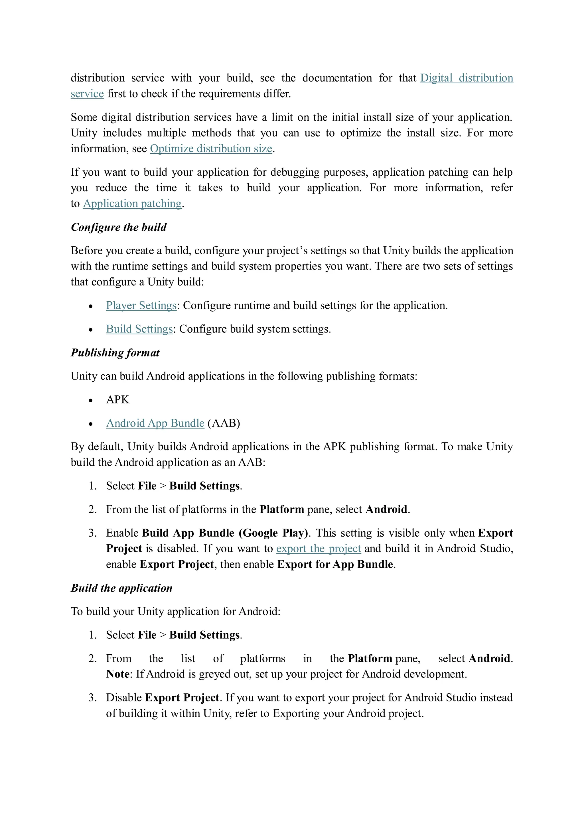 distribution service with your build, see the documentation for that Digital distribution
service first to check if the requirements differ.
Some digital distribution services have a limit on the initial install size of your application.
Unity includes multiple methods that you can use to optimize the install size. For more
information, see Optimize distribution size.
If you want to build your application for debugging purposes, application patching can help
you reduce the time it takes to build your application. For more information, refer
to Application patching.
Configure the build
Before you create a build, configure your project’s settings so that Unity builds the application
with the runtime settings and build system properties you want. There are two sets of settings
that configure a Unity build:
 Player Settings: Configure runtime and build settings for the application.
 Build Settings: Configure build system settings.
Publishing format
Unity can build Android applications in the following publishing formats:
 APK
 Android App Bundle (AAB)
By default, Unity builds Android applications in the APK publishing format. To make Unity
build the Android application as an AAB:
1. Select File > Build Settings.
2. From the list of platforms in the Platform pane, select Android.
3. Enable Build App Bundle (Google Play). This setting is visible only when Export
Project is disabled. If you want to export the project and build it in Android Studio,
enable Export Project, then enable Export for App Bundle.
Build the application
To build your Unity application for Android:
1. Select File > Build Settings.
2. From the list of platforms in the Platform pane, select Android.
Note: If Android is greyed out, set up your project for Android development.
3. Disable Export Project. If you want to export your project for Android Studio instead
of building it within Unity, refer to Exporting your Android project.
 
