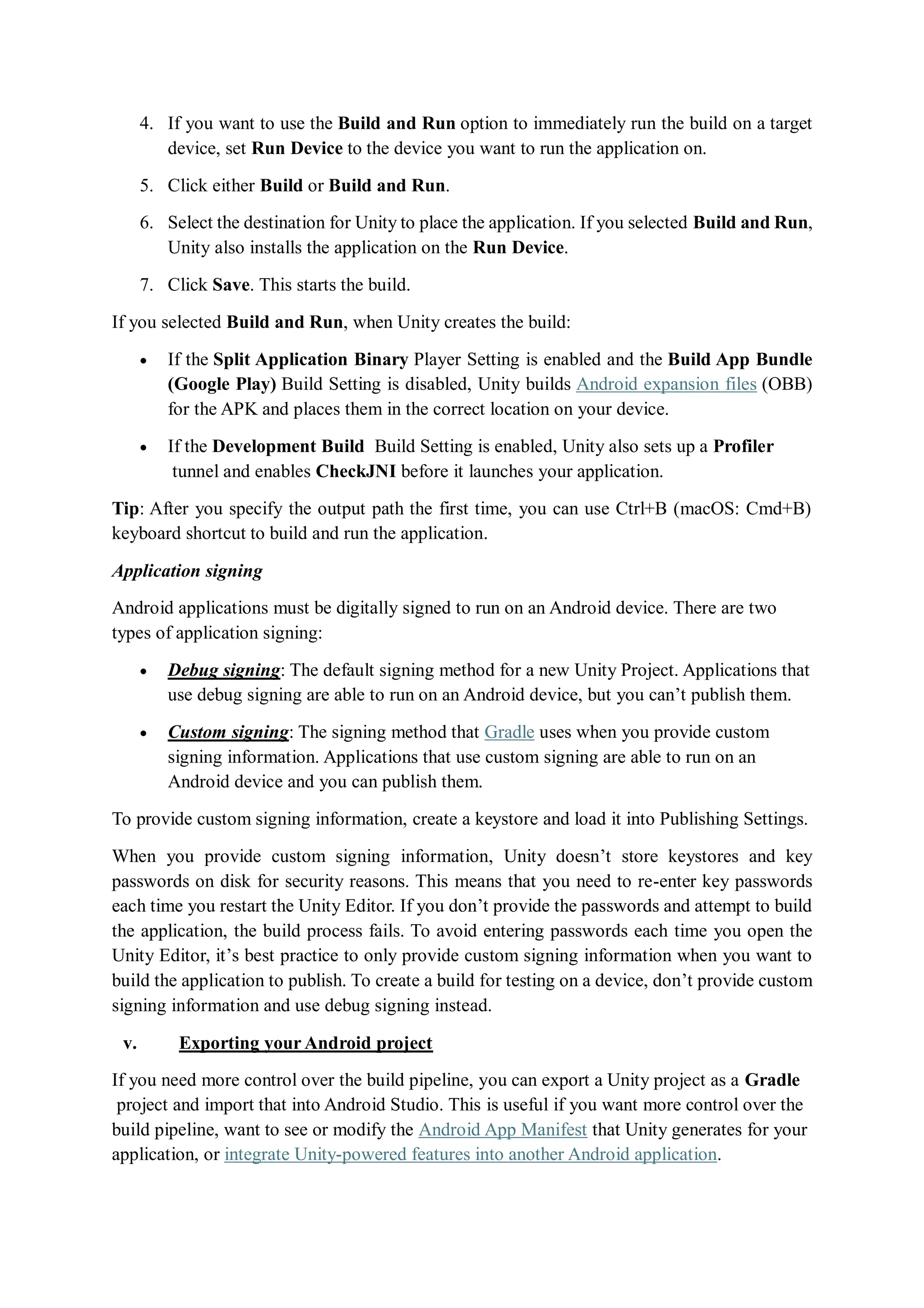 4. If you want to use the Build and Run option to immediately run the build on a target
device, set Run Device to the device you want to run the application on.
5. Click either Build or Build and Run.
6. Select the destination for Unity to place the application. If you selected Build and Run,
Unity also installs the application on the Run Device.
7. Click Save. This starts the build.
If you selected Build and Run, when Unity creates the build:
 If the Split Application Binary Player Setting is enabled and the Build App Bundle
(Google Play) Build Setting is disabled, Unity builds Android expansion files (OBB)
for the APK and places them in the correct location on your device.
 If the Development Build Build Setting is enabled, Unity also sets up a Profiler
tunnel and enables CheckJNI before it launches your application.
Tip: After you specify the output path the first time, you can use Ctrl+B (macOS: Cmd+B)
keyboard shortcut to build and run the application.
Application signing
Android applications must be digitally signed to run on an Android device. There are two
types of application signing:
 Debug signing: The default signing method for a new Unity Project. Applications that
use debug signing are able to run on an Android device, but you can’t publish them.
 Custom signing: The signing method that Gradle uses when you provide custom
signing information. Applications that use custom signing are able to run on an
Android device and you can publish them.
To provide custom signing information, create a keystore and load it into Publishing Settings.
When you provide custom signing information, Unity doesn’t store keystores and key
passwords on disk for security reasons. This means that you need to re-enter key passwords
each time you restart the Unity Editor. If you don’t provide the passwords and attempt to build
the application, the build process fails. To avoid entering passwords each time you open the
Unity Editor, it’s best practice to only provide custom signing information when you want to
build the application to publish. To create a build for testing on a device, don’t provide custom
signing information and use debug signing instead.
v. Exporting your Android project
If you need more control over the build pipeline, you can export a Unity project as a Gradle
project and import that into Android Studio. This is useful if you want more control over the
build pipeline, want to see or modify the Android App Manifest that Unity generates for your
application, or integrate Unity-powered features into another Android application.
 
