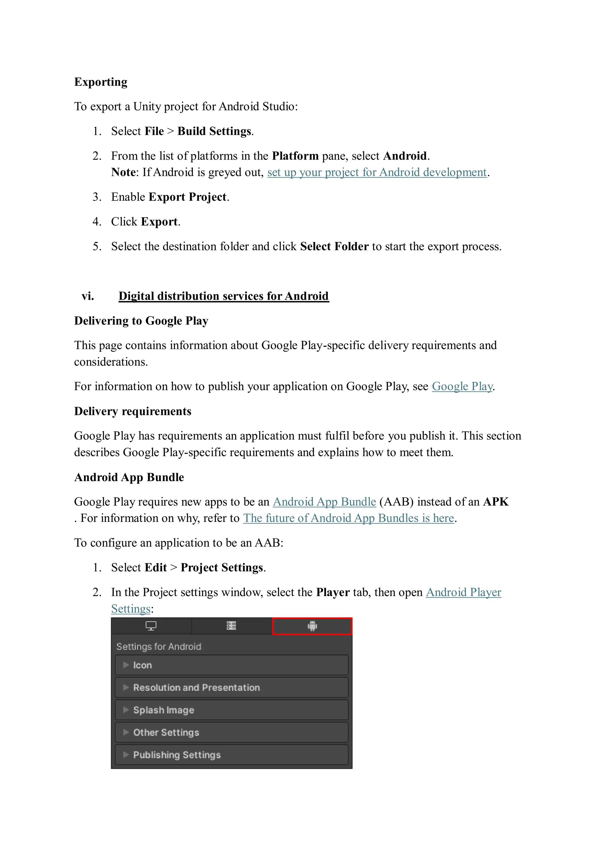 Exporting
To export a Unity project for Android Studio:
1. Select File > Build Settings.
2. From the list of platforms in the Platform pane, select Android.
Note: If Android is greyed out, set up your project for Android development.
3. Enable Export Project.
4. Click Export.
5. Select the destination folder and click Select Folder to start the export process.
vi. Digital distribution services for Android
Delivering to Google Play
This page contains information about Google Play-specific delivery requirements and
considerations.
For information on how to publish your application on Google Play, see Google Play.
Delivery requirements
Google Play has requirements an application must fulfil before you publish it. This section
describes Google Play-specific requirements and explains how to meet them.
Android App Bundle
Google Play requires new apps to be an Android App Bundle (AAB) instead of an APK
. For information on why, refer to The future of Android App Bundles is here.
To configure an application to be an AAB:
1. Select Edit > Project Settings.
2. In the Project settings window, select the Player tab, then open Android Player
Settings:
 