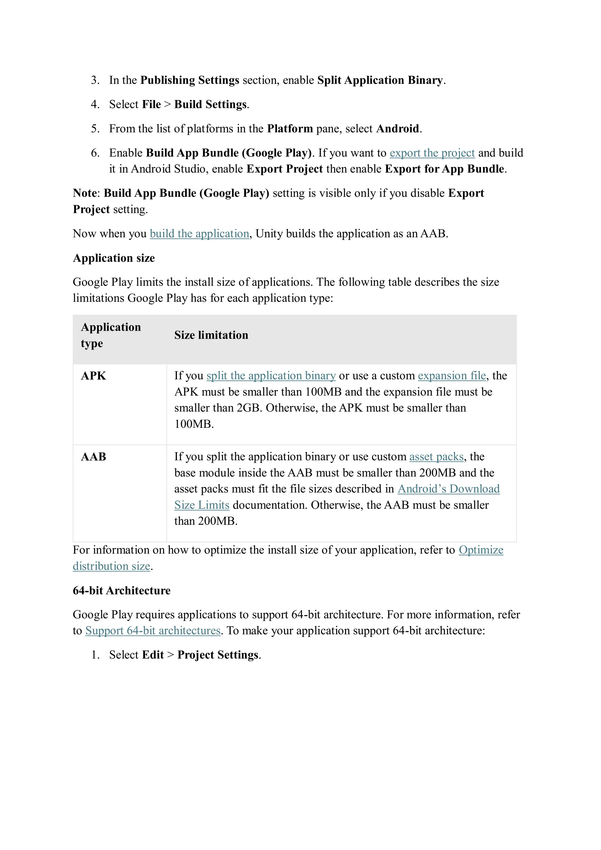 3. In the Publishing Settings section, enable Split Application Binary.
4. Select File > Build Settings.
5. From the list of platforms in the Platform pane, select Android.
6. Enable Build App Bundle (Google Play). If you want to export the project and build
it in Android Studio, enable Export Project then enable Export for App Bundle.
Note: Build App Bundle (Google Play) setting is visible only if you disable Export
Project setting.
Now when you build the application, Unity builds the application as an AAB.
Application size
Google Play limits the install size of applications. The following table describes the size
limitations Google Play has for each application type:
Application
type
Size limitation
APK If you split the application binary or use a custom expansion file, the
APK must be smaller than 100MB and the expansion file must be
smaller than 2GB. Otherwise, the APK must be smaller than
100MB.
AAB If you split the application binary or use custom asset packs, the
base module inside the AAB must be smaller than 200MB and the
asset packs must fit the file sizes described in Android’s Download
Size Limits documentation. Otherwise, the AAB must be smaller
than 200MB.
For information on how to optimize the install size of your application, refer to Optimize
distribution size.
64-bit Architecture
Google Play requires applications to support 64-bit architecture. For more information, refer
to Support 64-bit architectures. To make your application support 64-bit architecture:
1. Select Edit > Project Settings.
 