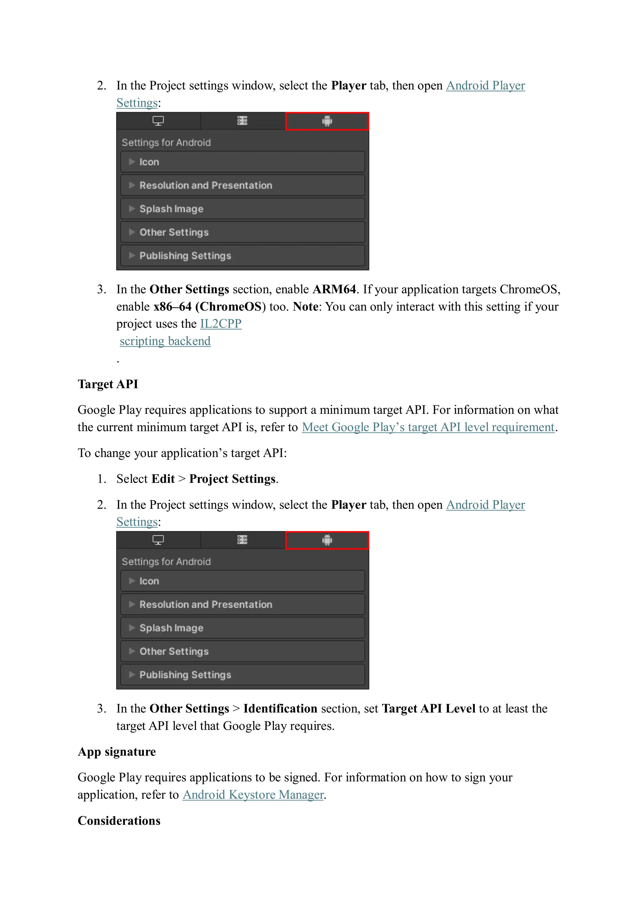 2. In the Project settings window, select the Player tab, then open Android Player
Settings:
3. In the Other Settings section, enable ARM64. If your application targets ChromeOS,
enable x86–64 (ChromeOS) too. Note: You can only interact with this setting if your
project uses the IL2CPP
scripting backend
.
Target API
Google Play requires applications to support a minimum target API. For information on what
the current minimum target API is, refer to Meet Google Play’s target API level requirement.
To change your application’s target API:
1. Select Edit > Project Settings.
2. In the Project settings window, select the Player tab, then open Android Player
Settings:
3. In the Other Settings > Identification section, set Target API Level to at least the
target API level that Google Play requires.
App signature
Google Play requires applications to be signed. For information on how to sign your
application, refer to Android Keystore Manager.
Considerations
 