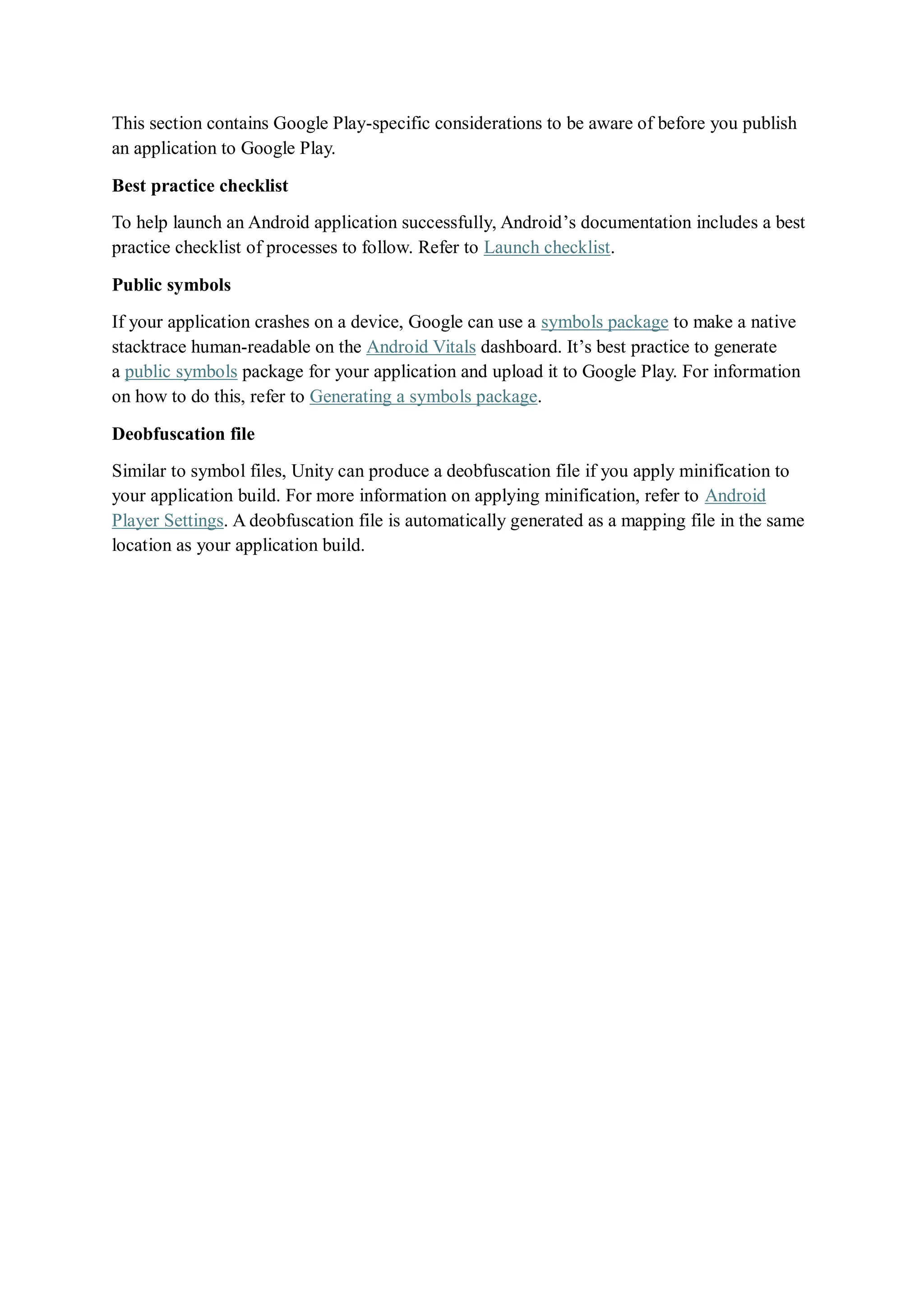 This section contains Google Play-specific considerations to be aware of before you publish
an application to Google Play.
Best practice checklist
To help launch an Android application successfully, Android’s documentation includes a best
practice checklist of processes to follow. Refer to Launch checklist.
Public symbols
If your application crashes on a device, Google can use a symbols package to make a native
stacktrace human-readable on the Android Vitals dashboard. It’s best practice to generate
a public symbols package for your application and upload it to Google Play. For information
on how to do this, refer to Generating a symbols package.
Deobfuscation file
Similar to symbol files, Unity can produce a deobfuscation file if you apply minification to
your application build. For more information on applying minification, refer to Android
Player Settings. A deobfuscation file is automatically generated as a mapping file in the same
location as your application build.
 