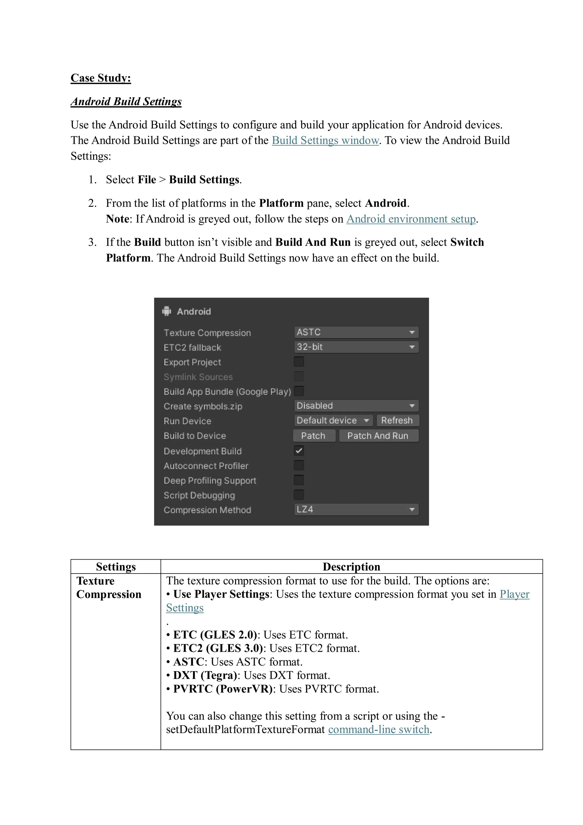 Case Study:
Android Build Settings
Use the Android Build Settings to configure and build your application for Android devices.
The Android Build Settings are part of the Build Settings window. To view the Android Build
Settings:
1. Select File > Build Settings.
2. From the list of platforms in the Platform pane, select Android.
Note: If Android is greyed out, follow the steps on Android environment setup.
3. If the Build button isn’t visible and Build And Run is greyed out, select Switch
Platform. The Android Build Settings now have an effect on the build.
Settings Description
Texture
Compression
The texture compression format to use for the build. The options are:
• Use Player Settings: Uses the texture compression format you set in Player
Settings
.
• ETC (GLES 2.0): Uses ETC format.
• ETC2 (GLES 3.0): Uses ETC2 format.
• ASTC: Uses ASTC format.
• DXT (Tegra): Uses DXT format.
• PVRTC (PowerVR): Uses PVRTC format.
You can also change this setting from a script or using the -
setDefaultPlatformTextureFormat command-line switch.
 