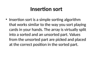 Insertion sort
• Insertion sort is a simple sorting algorithm
that works similar to the way you sort playing
cards in your hands. The array is virtually split
into a sorted and an unsorted part. Values
from the unsorted part are picked and placed
at the correct position in the sorted part.
 