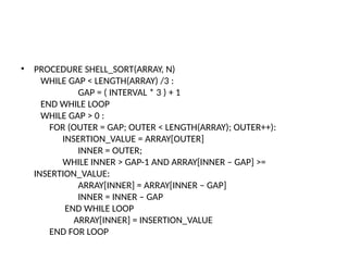 • PROCEDURE SHELL_SORT(ARRAY, N)
WHILE GAP < LENGTH(ARRAY) /3 :
GAP = ( INTERVAL * 3 ) + 1
END WHILE LOOP
WHILE GAP > 0 :
FOR (OUTER = GAP; OUTER < LENGTH(ARRAY); OUTER++):
INSERTION_VALUE = ARRAY[OUTER]
INNER = OUTER;
WHILE INNER > GAP-1 AND ARRAY[INNER – GAP] >=
INSERTION_VALUE:
ARRAY[INNER] = ARRAY[INNER – GAP]
INNER = INNER – GAP
END WHILE LOOP
ARRAY[INNER] = INSERTION_VALUE
END FOR LOOP
 