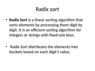 Radix sort
• Radix Sort is a linear sorting algorithm that
sorts elements by processing them digit by
digit. It is an efficient sorting algorithm for
integers or strings with fixed-size keys.
• Radix Sort distributes the elements into
buckets based on each digit’s value.
 