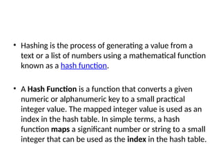 • Hashing is the process of generating a value from a
text or a list of numbers using a mathematical function
known as a hash function.
• A Hash Function is a function that converts a given
numeric or alphanumeric key to a small practical
integer value. The mapped integer value is used as an
index in the hash table. In simple terms, a hash
function maps a significant number or string to a small
integer that can be used as the index in the hash table.
 