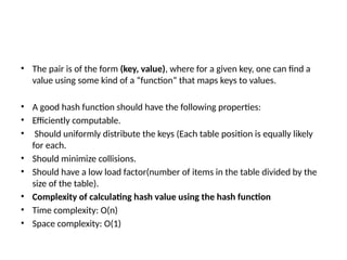 • The pair is of the form (key, value), where for a given key, one can find a
value using some kind of a “function” that maps keys to values.
• A good hash function should have the following properties:
• Efficiently computable.
• Should uniformly distribute the keys (Each table position is equally likely
for each.
• Should minimize collisions.
• Should have a low load factor(number of items in the table divided by the
size of the table).
• Complexity of calculating hash value using the hash function
• Time complexity: O(n)
• Space complexity: O(1)
 