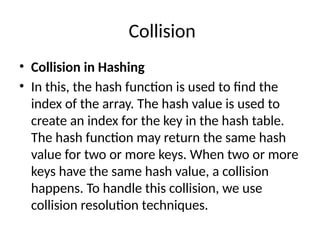 Collision
• Collision in Hashing
• In this, the hash function is used to find the
index of the array. The hash value is used to
create an index for the key in the hash table.
The hash function may return the same hash
value for two or more keys. When two or more
keys have the same hash value, a collision
happens. To handle this collision, we use
collision resolution techniques.
 