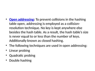 • Open addressing: To prevent collisions in the hashing
table open, addressing is employed as a collision-
resolution technique. No key is kept anywhere else
besides the hash table. As a result, the hash table’s size
is never equal to or less than the number of keys.
Additionally known as closed hashing.
• The following techniques are used in open addressing:
• Linear probing
• Quadratic probing
• Double hashing
 