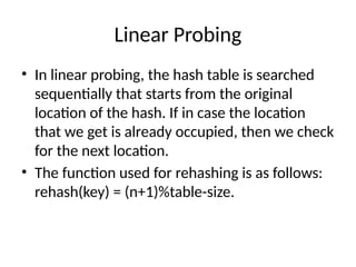 Linear Probing
• In linear probing, the hash table is searched
sequentially that starts from the original
location of the hash. If in case the location
that we get is already occupied, then we check
for the next location.
• The function used for rehashing is as follows:
rehash(key) = (n+1)%table-size.
 
