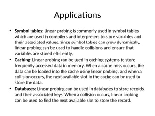 Applications
• Symbol tables: Linear probing is commonly used in symbol tables,
which are used in compilers and interpreters to store variables and
their associated values. Since symbol tables can grow dynamically,
linear probing can be used to handle collisions and ensure that
variables are stored efficiently.
• Caching: Linear probing can be used in caching systems to store
frequently accessed data in memory. When a cache miss occurs, the
data can be loaded into the cache using linear probing, and when a
collision occurs, the next available slot in the cache can be used to
store the data.
• Databases: Linear probing can be used in databases to store records
and their associated keys. When a collision occurs, linear probing
can be used to find the next available slot to store the record.
 
