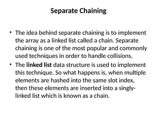 Separate Chaining
• The idea behind separate chaining is to implement
the array as a linked list called a chain. Separate
chaining is one of the most popular and commonly
used techniques in order to handle collisions.
• The linked list data structure is used to implement
this technique. So what happens is, when multiple
elements are hashed into the same slot index,
then these elements are inserted into a singly-
linked list which is known as a chain.
 