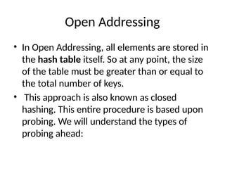 Open Addressing
• In Open Addressing, all elements are stored in
the hash table itself. So at any point, the size
of the table must be greater than or equal to
the total number of keys.
• This approach is also known as closed
hashing. This entire procedure is based upon
probing. We will understand the types of
probing ahead:
 