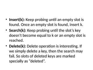 • Insert(k): Keep probing until an empty slot is
found. Once an empty slot is found, insert k.
• Search(k): Keep probing until the slot’s key
doesn’t become equal to k or an empty slot is
reached.
• Delete(k): Delete operation is interesting. If
we simply delete a key, then the search may
fail. So slots of deleted keys are marked
specially as “deleted”.
 