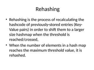 Rehashing
• Rehashing is the process of recalculating the
hashcode of previously-stored entries (Key-
Value pairs) in order to shift them to a larger
size hashmap when the threshold is
reached/crossed,
• When the number of elements in a hash map
reaches the maximum threshold value, it is
rehashed.
 