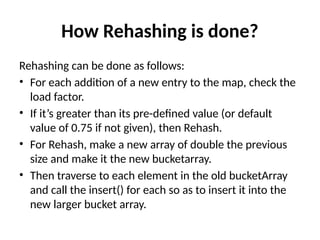 How Rehashing is done?
Rehashing can be done as follows:
• For each addition of a new entry to the map, check the
load factor.
• If it’s greater than its pre-defined value (or default
value of 0.75 if not given), then Rehash.
• For Rehash, make a new array of double the previous
size and make it the new bucketarray.
• Then traverse to each element in the old bucketArray
and call the insert() for each so as to insert it into the
new larger bucket array.
 