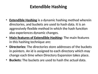 Extendible Hashing
• Extendible Hashing is a dynamic hashing method wherein
directories, and buckets are used to hash data. It is an
aggressively flexible method in which the hash function
also experiences dynamic changes.
• Main features of Extendible Hashing: The main features
in this hashing technique are:
• Directories: The directories store addresses of the buckets
in pointers. An id is assigned to each directory which may
change each time when Directory Expansion takes place.
• Buckets: The buckets are used to hash the actual data.
 
