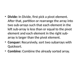 • Divide: In Divide, first pick a pivot element.
After that, partition or rearrange the array into
two sub-arrays such that each element in the
left sub-array is less than or equal to the pivot
element and each element in the right sub-
array is larger than the pivot element.
• Conquer: Recursively, sort two subarrays with
Quicksort.
• Combine: Combine the already sorted array.
 
