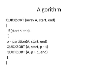 Algorithm
QUICKSORT (array A, start, end)
{
if (start < end)
{
p = partition(A, start, end)
QUICKSORT (A, start, p - 1)
QUICKSORT (A, p + 1, end)
}
}
 
