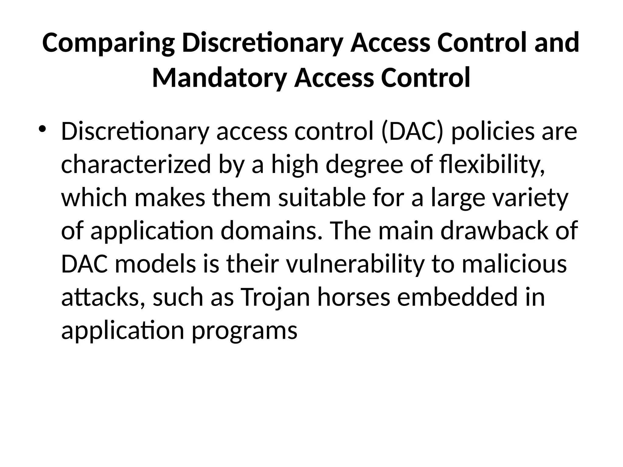 Comparing Discretionary Access Control and
Mandatory Access Control
• Discretionary access control (DAC) policies are
characterized by a high degree of flexibility,
which makes them suitable for a large variety
of application domains. The main drawback of
DAC models is their vulnerability to malicious
attacks, such as Trojan horses embedded in
application programs
 