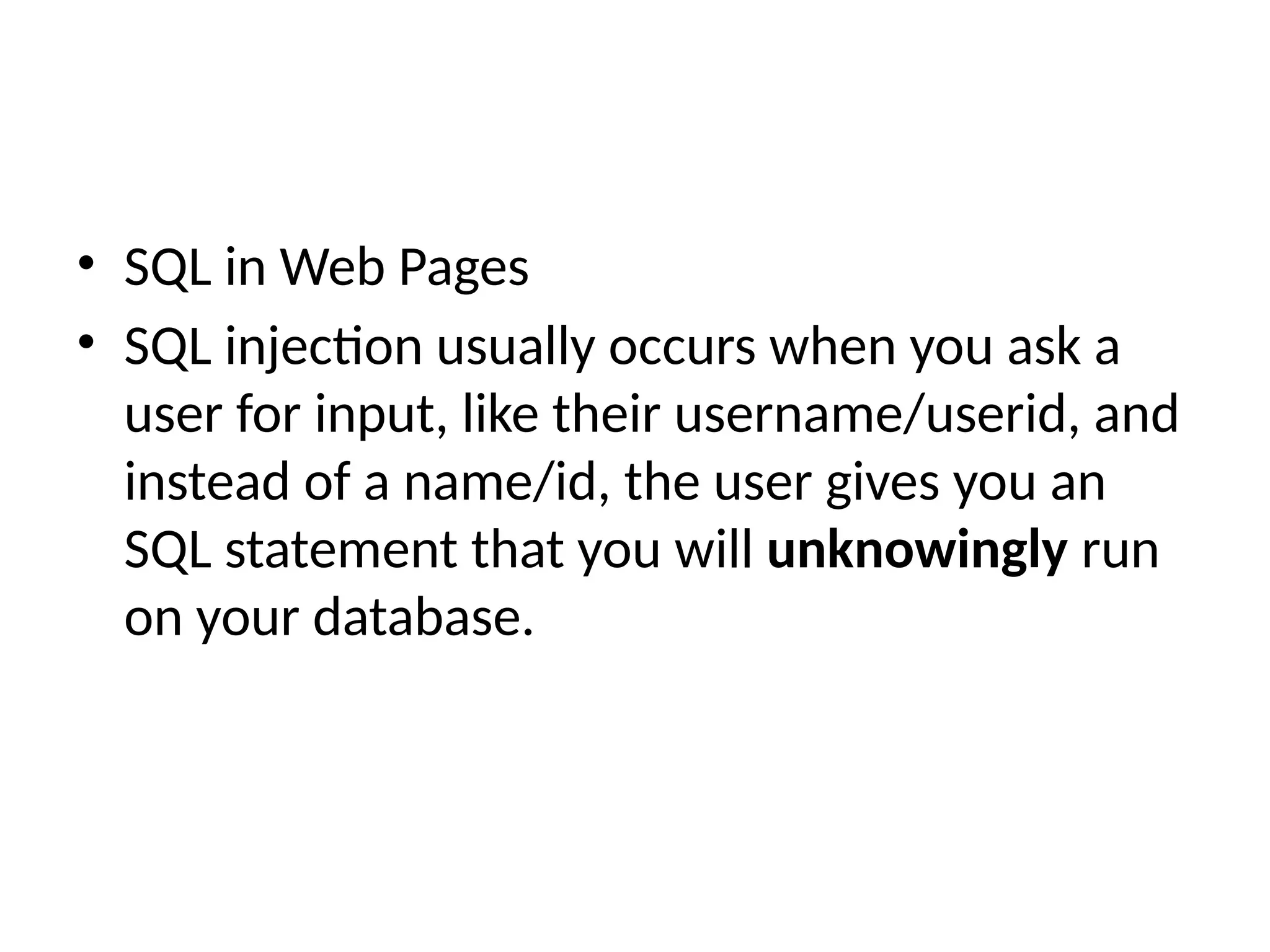 • SQL in Web Pages
• SQL injection usually occurs when you ask a
user for input, like their username/userid, and
instead of a name/id, the user gives you an
SQL statement that you will unknowingly run
on your database.
 