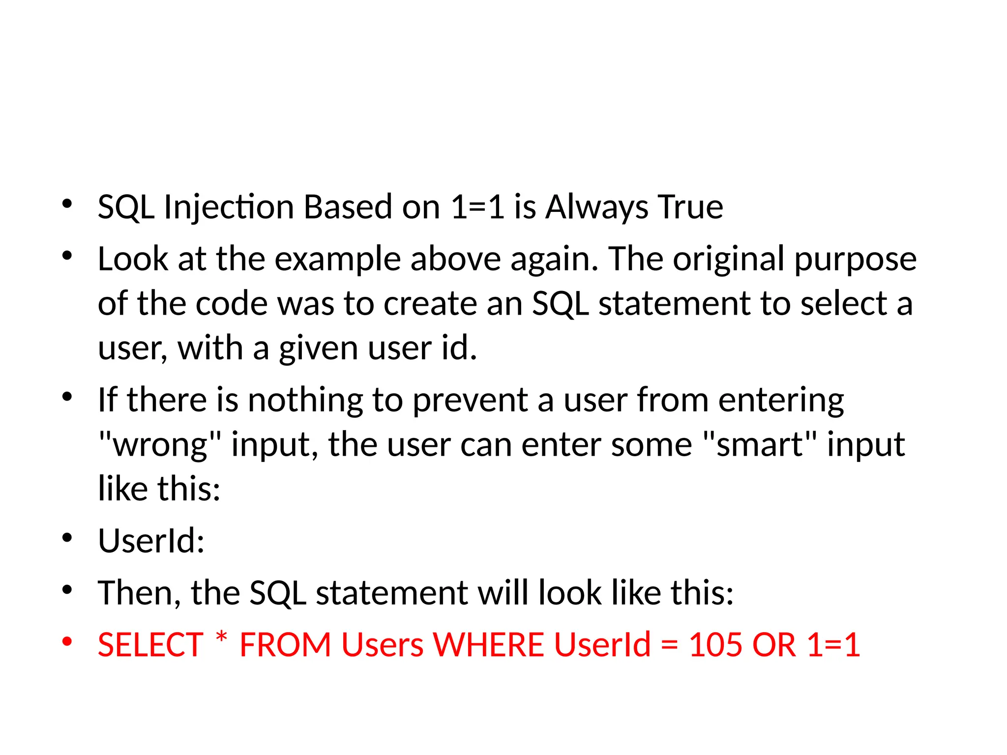 • SQL Injection Based on 1=1 is Always True
• Look at the example above again. The original purpose
of the code was to create an SQL statement to select a
user, with a given user id.
• If there is nothing to prevent a user from entering
"wrong" input, the user can enter some "smart" input
like this:
• UserId:
• Then, the SQL statement will look like this:
• SELECT * FROM Users WHERE UserId = 105 OR 1=1
 