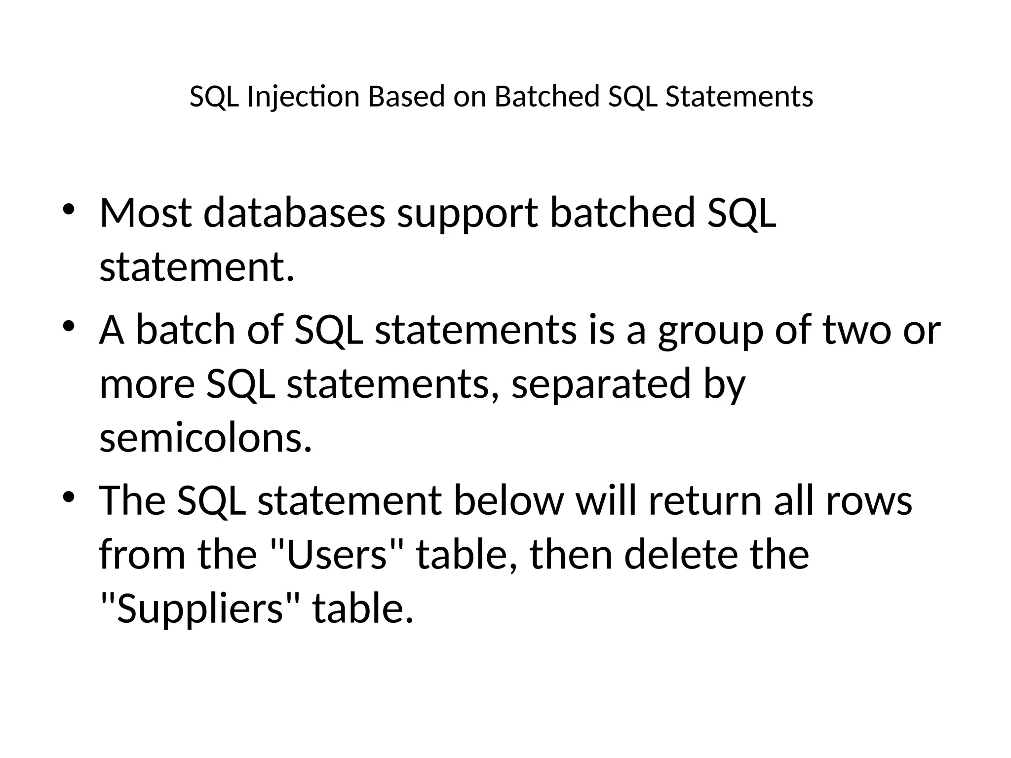 SQL Injection Based on Batched SQL Statements
• Most databases support batched SQL
statement.
• A batch of SQL statements is a group of two or
more SQL statements, separated by
semicolons.
• The SQL statement below will return all rows
from the "Users" table, then delete the
"Suppliers" table.
 