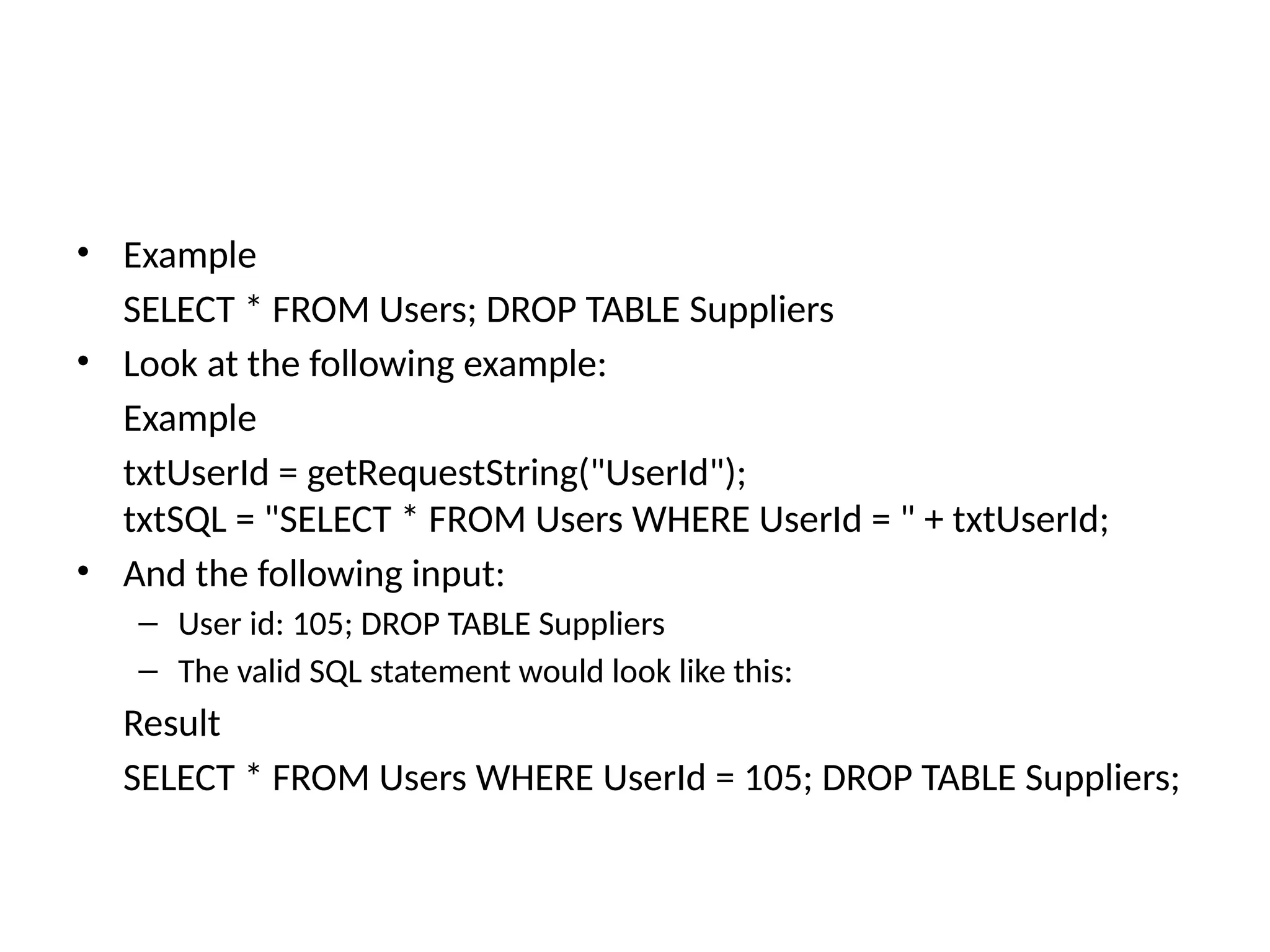 • Example
SELECT * FROM Users; DROP TABLE Suppliers
• Look at the following example:
Example
txtUserId = getRequestString("UserId");
txtSQL = "SELECT * FROM Users WHERE UserId = " + txtUserId;
• And the following input:
– User id: 105; DROP TABLE Suppliers
– The valid SQL statement would look like this:
Result
SELECT * FROM Users WHERE UserId = 105; DROP TABLE Suppliers;
 