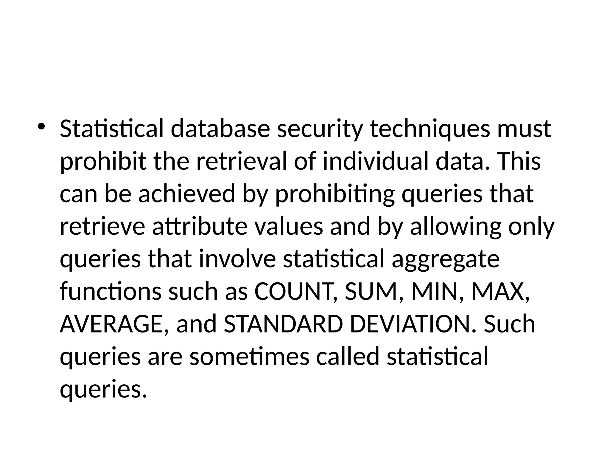 • Statistical database security techniques must
prohibit the retrieval of individual data. This
can be achieved by prohibiting queries that
retrieve attribute values and by allowing only
queries that involve statistical aggregate
functions such as COUNT, SUM, MIN, MAX,
AVERAGE, and STANDARD DEVIATION. Such
queries are sometimes called statistical
queries.
 