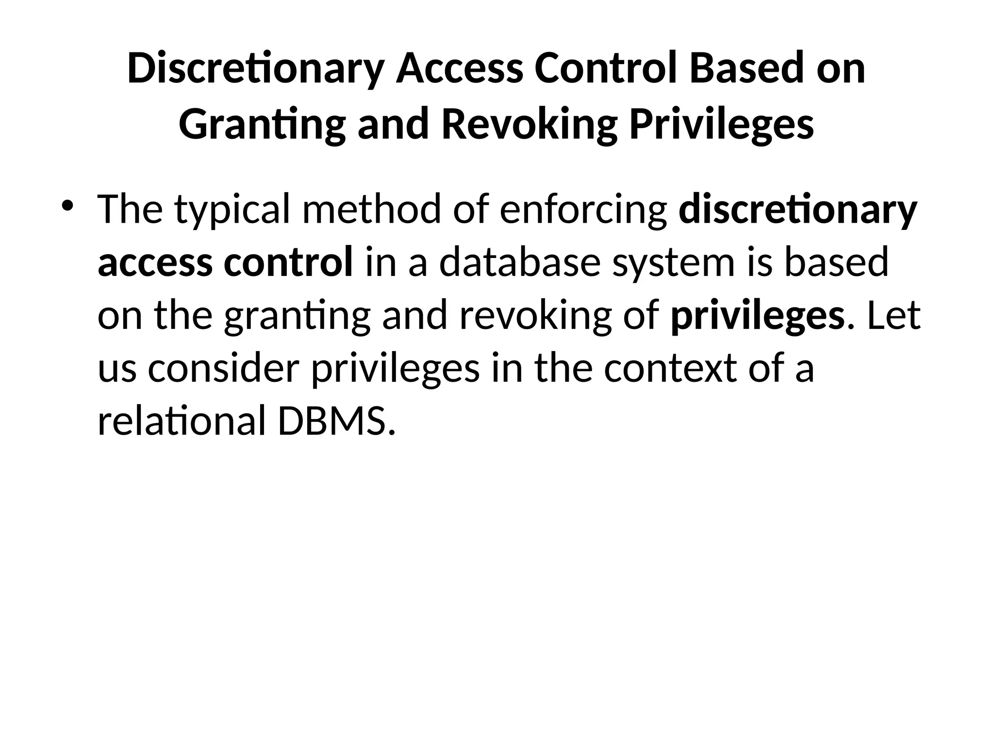 Discretionary Access Control Based on
Granting and Revoking Privileges
• The typical method of enforcing discretionary
access control in a database system is based
on the granting and revoking of privileges. Let
us consider privileges in the context of a
relational DBMS.
 
