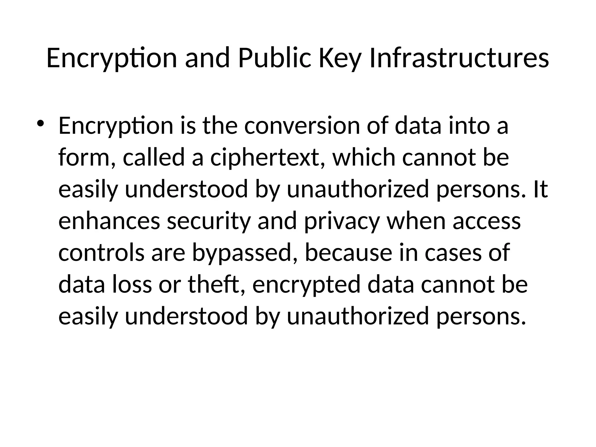 Encryption and Public Key Infrastructures
• Encryption is the conversion of data into a
form, called a ciphertext, which cannot be
easily understood by unauthorized persons. It
enhances security and privacy when access
controls are bypassed, because in cases of
data loss or theft, encrypted data cannot be
easily understood by unauthorized persons.
 