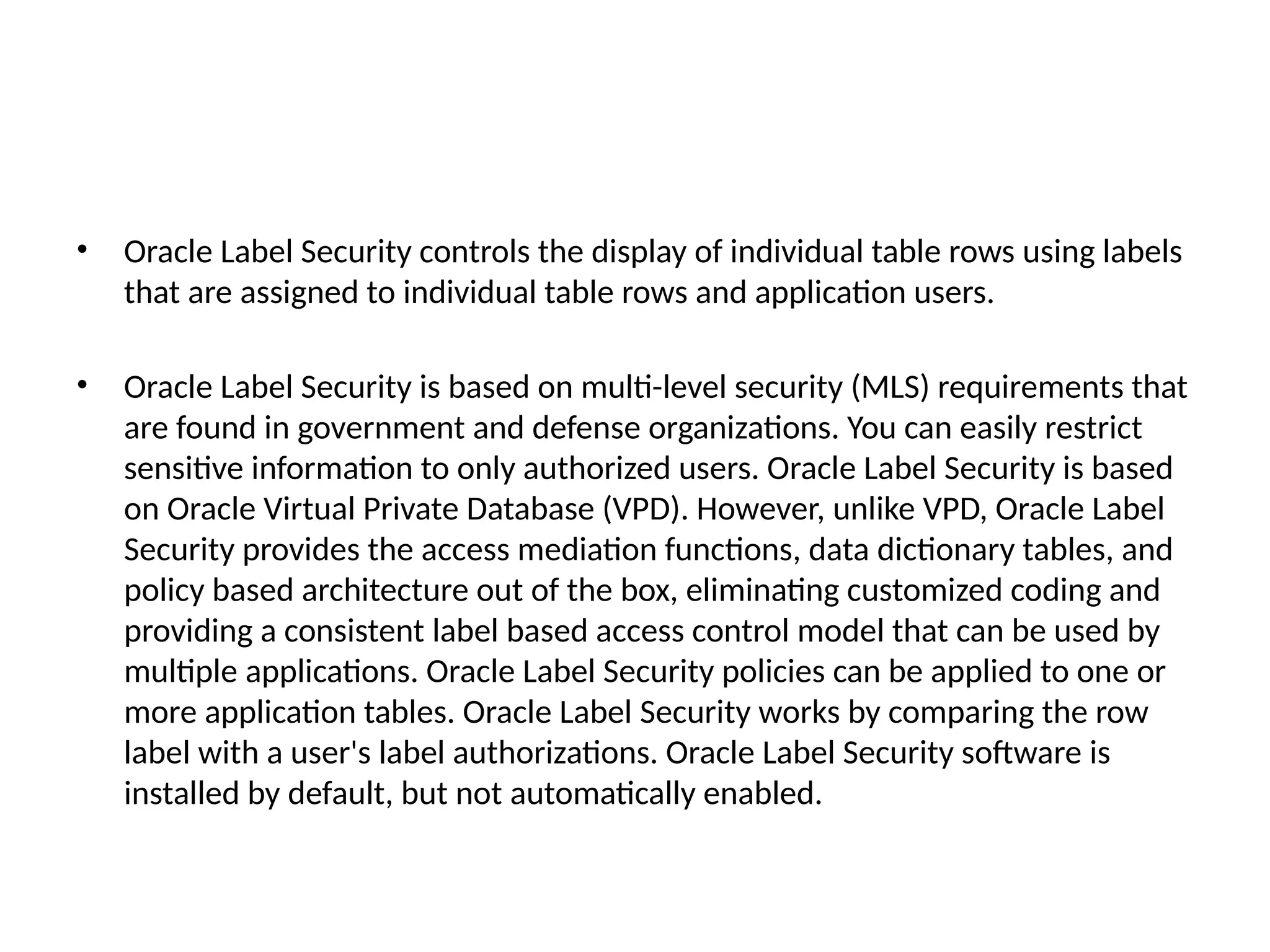 • Oracle Label Security controls the display of individual table rows using labels
that are assigned to individual table rows and application users.
• Oracle Label Security is based on multi-level security (MLS) requirements that
are found in government and defense organizations. You can easily restrict
sensitive information to only authorized users. Oracle Label Security is based
on Oracle Virtual Private Database (VPD). However, unlike VPD, Oracle Label
Security provides the access mediation functions, data dictionary tables, and
policy based architecture out of the box, eliminating customized coding and
providing a consistent label based access control model that can be used by
multiple applications. Oracle Label Security policies can be applied to one or
more application tables. Oracle Label Security works by comparing the row
label with a user's label authorizations. Oracle Label Security software is
installed by default, but not automatically enabled.
 